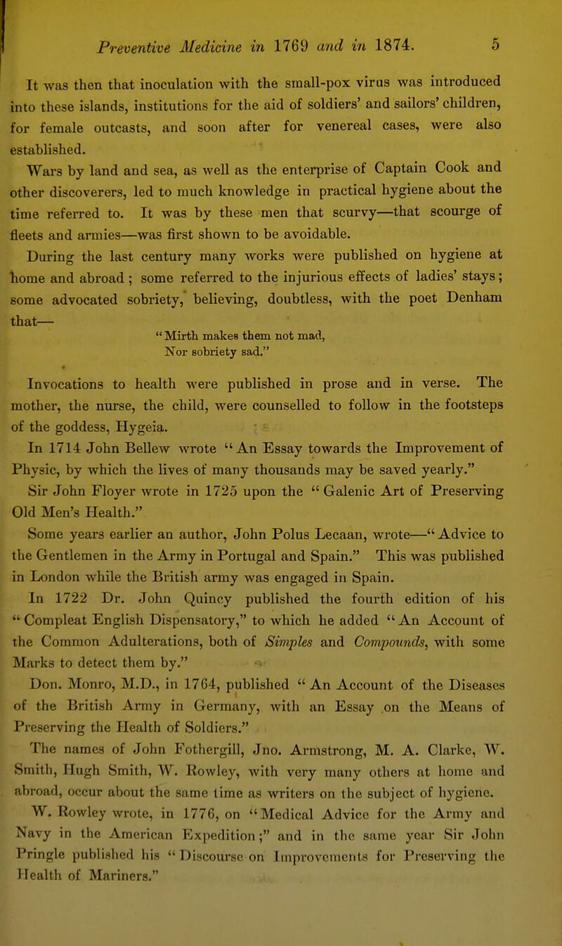 It was then that inoculation with the sinall-pox virus was introduced into these islands, institutions for the aid of soldiers' and sailors' children, for female outcasts, and soon after for venereal cases, were also established. Wars by land and sea, as well as the enterprise of Captain Cook and other discoverers, led to much knowledge in practical hygiene about the time referred to. It was by these men that scurvy—that scourge of fleets and armies—was first shown to be avoidable. During the last century many works were published on hygiene at liome and abroad ; some referred to the injurious effects of ladies' stays; some advocated sobriety, believing, doubtless, with the poet Denham that—  Mirth makes them not mad, Nor sobriety sad. Invocations to health were published in prose and in verse. The mother, the nurse, the child, were counselled to follow in the footsteps of the goddess, Hygeia. In 1714 John Bellew wrote An Essay towards the Improvement of Physic, by which the lives of many thousands may be saved yearly. Sir John Floyer wrote in 1725 upon the  Galenic Art of Preserving Old Men's Health. Some years earlier an author, John Polus Lecaan, wrote—Advice to the Gentlemen in the Army in Portugal and Spain. This was published in London while the British army was engaged in Spain. In 1722 Dr. John Quincy published the fourth edition of his  Compleat English Dispensatory, to which he added An Account of the Common Adulterations, both of Simples and Compounds, with some Marks to detect them by. Don. Monro, M.D., in 1764, published  An Account of the Diseases of the British Army in Germany, with an Essay on the Means of Preserving the Health of Soldiers. The names of John P'othergill, Jno. Armstrong, M. A. Clarke, W. Smith, Hugh Smith, W. Rowley, with very many others at home and abroad, occur about the same time as writers on the subject of hygiene. W. Rowley wrote, in 1776, on Medical Advice for the Army and Navy in the American Expedition; and in the same year Sir John Pringle published his  Discourse on Improvements for Preserving tlie Health of Mariners.