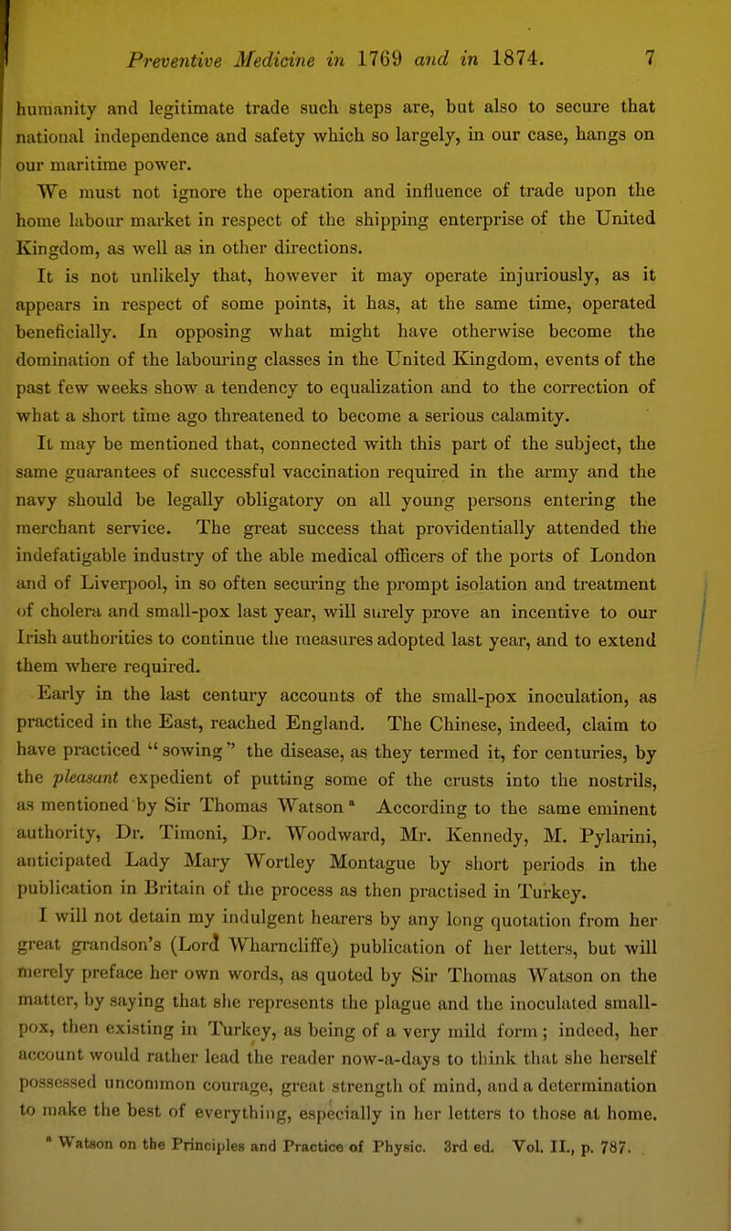 humanity and legitimate trade such steps are, but also to secure that national independence and safety which so largely, in our case, hangs on our maritime power. We must not ignore the operation and influence of trade upon the home labour market in respect of the shipping enterprise of the United Kingdom, as well as in other directions. It is not unlikely that, however it may operate injuriously, as it appears in respect of some points, it has, at the same time, operated beneficially. In opposing what might have otherwise become the domination of the labom-ing classes in the United Kingdom, events of the past few weeks show a tendency to equalization and to the correction of what a short time ago threatened to become a serious calamity. It may be mentioned that, connected with this part of the subject, the same guarantees of successful vaccination required in the army and the navy should be legally obligatory on all young persons entering the merchant service. The great success that providentially attended the indefatigable industry of the able medical officers of the ports of London and of Liverpool, in so often secm*ing the prompt isolation and treatment of cholera and small-pox last year, will surely prove an incentive to our Irish authorities to continue the measures adopted last year, and to extend them where required. Early in the last century accounts of the small-pox inoculation, as practiced in the East, reached England. The Chinese, indeed, claim to have practiced  sowingthe disease, as they termed it, for centuries, by the pleasant expedient of putting some of the crusts into the nostrils, as mentioned by Sir Thomas AYatson * According to the same eminent authority. Dr. Timoni, Dr. Woodward, Mr. Kennedy, M. Pylanni, anticipated Lady Mary Wortley Montague by short periods in the publication in Britain of the process as then practised in Turkey. I will not detain my indulgent hearers by any long quotation from her great grandson's (Lore! Wharncliffe) publication of her letters, but will merely preface her own words, as quoted by Sii- Thomas Watson on the matter, by saying that she represents the plague and the inoculated small- pox, then existing in Turkey, as being of a very mild form ; indeed, her account would ratlier lead the reader now-a-days to think that she herself possessed uncommon courage, great strength of mind, and a determination to make the best of everything, especially in her letters to those at home. * Watson on the Principles and Practice of Physic. 3rd ed. Vol. II., p. 787.