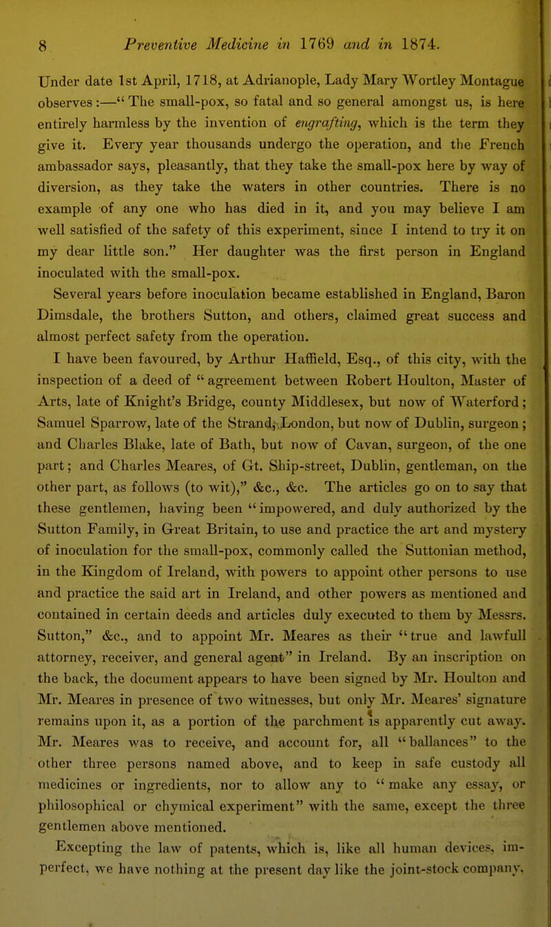 Under date 1st April, 1718, at Adrianople, Lady Mary Wortley Montague observes :— The small-pox, so fatal and so general amongst us, is here entii-ely harmless by the invention of engrafting, which is the term they give it. Every year thousands undergo the operation, and the French ambassador says, pleasantly, that they take the small-pox here by way of diversion, as they take the waters in other countries. There is no example of any one who has died in it, and you may believe I am well satisfied of the safety of this experiment, since I intend to try it on my dear little son. Her daughter was the first person in England inoculated with the sraall-pox. Several years before inoculation became established in England, Baron Dimsdale, the brothers Sutton, and others, claimed great success and almost perfect safety from the operation. I have been favoured, by Arthur Hafiield, Esq., of this city, with the inspection of a deed of  agreement between Robert Houlton, Master of Arts, late of Knight's Bridge, county Middlesex, but now of Waterford; Samuel Sparrow, late of the Strandj,London, but now of Dublin, surgeon ; and Charles Blake, late of Bath, but now of Cavan, surgeon, of the one part; and Charles Meares, of Gt. Ship-street, Dublin, gentleman, on the other part, as follows (to wit), &c., &c. The articles go on to say that these gentlemen, liaving been  impowered, and duly authorized by the Sutton Family, in Great Britain, to use and practice the art and mystery of inoculation for the small-pox, commonly called the Suttonian method, in the Kingdom of Ii'eland, with powers to appoint other persons to use and practice the said art in Ireland, and other powers as mentioned and contained in certain deeds and articles duly executed to them by Messrs. Sutton, &c., and to appoint Mr. Meares as their true and lawfuU attorney, receiver, and general agent in Ireland. By an inscription on the back, the document appears to have been signed by ]Mr. Houlton and Mr. Meares in presence of two witnesses, but only Mr. Meares' signature remains upon it, as a portion of the parchment is apparently cut away. Mr. Meares was to receive, and account for, all ballances to the other three persons named above, and to keep in safe custody all medicines or ingredients, nor to allow any to  make any essay, or philosophical or chymical experiment with the same, except the three gentlemen above mentioned. Excepting the law of patents, which is, like all human devices, im- perfect, we have nothing at the present day like the joint-stock company.