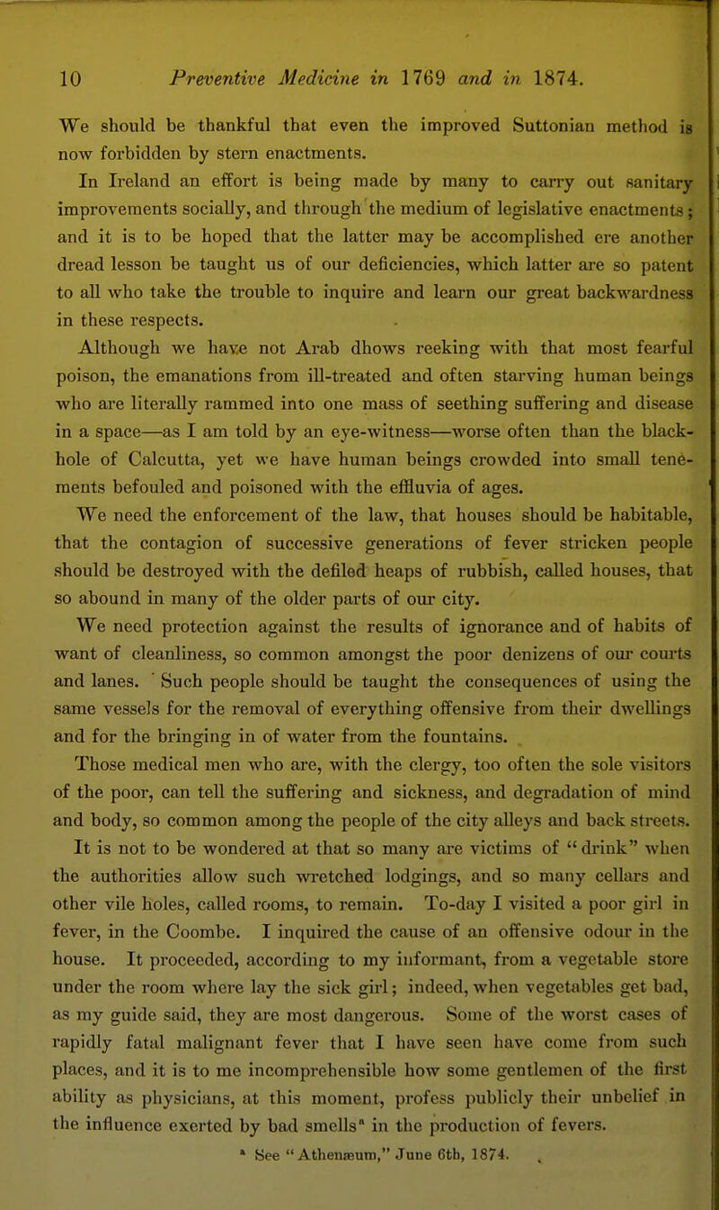 We should be thankful that even the improved Suttonian method is now forbidden by stern enactments. In Ireland an effort is being made by many to carry out sanitary improvements socially, and through the medium of legislative enactments; and it is to be hoped that the latter may be accomplished ere another dread lesson be taught us of our deficiencies, which latter are so patent to aU who take the trouble to inquire and learn our great backwardness in these respects. Although we have not Arab dhows reeking with that most fearful poison, the emanations from iU-treated and often starving human beings who are literally rammed into one mass of seething suffering and disease in a space—as I am told by an eye-witness—worse often than the black- hole of Calcutta, yet we have human beings crowded into small tene- ments befouled and poisoned with the effluvia of ages. We need the enforcement of the law, that houses should be habitable, that the contagion of successive generations of fever stricken people should be destroyed with the defiled heaps of rubbish, called houses, that so abound in many of the older parts of our city. We need protection against the results of ignorance and of habits of want of cleanliness, so common amongst the poor denizens of om- courts and lanes. Such people should be taught the consequences of using the same vessels for the removal of everything offensive from their dwellings and for the bringing in of water from the fountains. Those medical men who are, with the clergy, too often the sole visitors of the poor, can tell the suffering and sickness, and degradation of mind and body, so common among the people of the city alleys and back streets. It is not to be wondered at that so many are victims of drink when the authorities allow such wi-etched lodgings, and so many cellars and other vile holes, called rooms, to remain. To-day I visited a poor girl in fever, in the Coombe. I inquired the cause of an offensive odour in the house. It proceeded, according to my informant, from a vegetable store under the room where lay the sick girl; indeed, when vegetables get bad, as my guide said, they are most dangerous. Some of the worst cases of rapidly fatal malignant fever that I have seen have come from such places, and it is to me incomprehensible how some gentlemen of the first ability as physicians, at this moment, profess publicly their unbelief in the influence exerted by bad smells* in the production of fevers. » See  AthensBUiD, June 6th, 1874.