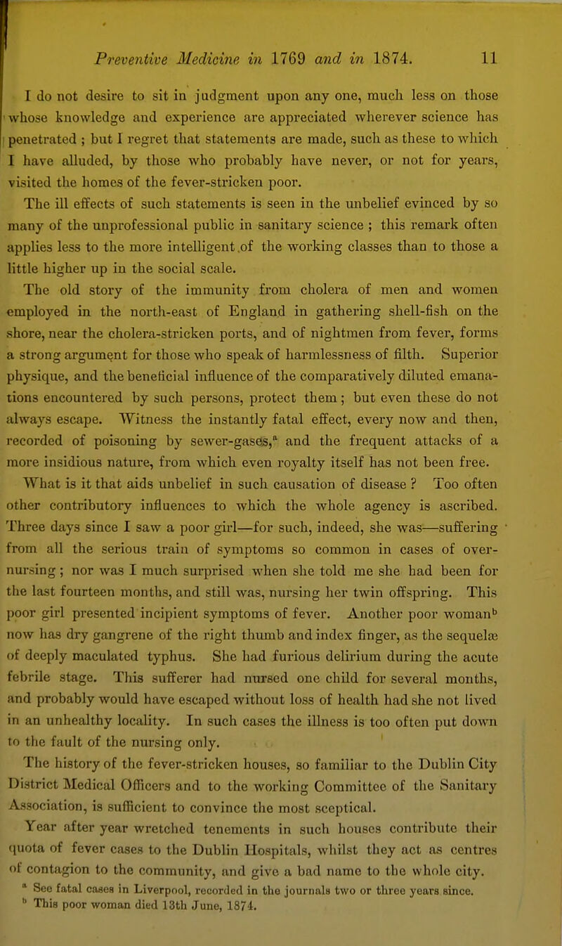 I do not desire to sit in judgment upon any one, much less on those ' whose knowledge and experience are appreciated wherever science has 1 penetrated ; but I regret that statements are made, such as these to which I have alluded, by those who probably have never, or not for years, visited the homes of the fever-stricken poor. The ill effects of such statements is seen in the unbelief evinced by so many of the unprofessional public in sanitary science ; this remax'k often applies less to the more intelligent .of the working classes than to those a little higher up in the social scale. The old story of the immunity from cholera of men and women employed in the north-east of England in gathering shell-fish on the shore, near the cholera-stricken ports, and of nightmen from fever, forms a strong argument for those who speak of harmlessuess of filth. Superior physique, and the beneficial influence of the comparatively diluted emana- tions encountered by such persons, protect them; but even these do not always escape. Witness the instantly fatal effect, every now and then, recorded of poisoning by sewer-gases, and the frequent attacks of a more insidious nature, from which even royalty itself has not been free. What is it that aids unbelief in such causation of disease ? Too often other contributory influences to which the whole agency is ascribed. Three days since I saw a poor girl—for such, indeed, she was—suffering from all the serious train of symptoms so common in cases of over- nursing ; nor was I much surprised when she told me she had been for the last fourteen months, and still was, nursing her twin offspring. This poor girl presented incipient symptoms of fever. Another poor woman now has dry gangrene of the right thumb and index finger, as the sequela3 of deeply maculated typhus. She had furious delirium during the acute febrile stage. This sufferer had nursed one child for several months, and probably would have escaped without loss of health had she not lived in an unhealthy locality. In such cases the illness is too often put down to the fault of the nursing only. The history of the fever-stricken houses, so familiar to the Dublin City District Medical Officers and to the working Committee of the Sanitary Association, is sufficient to convince tlie most sceptical. Year after year wretclicd tenements in such houses contribute their (juota of fever cases to the Dublin Hospitals, whilst they act as centres of contagion to the community, and give a bad name to the whole city.  See fatal cases in Liverpool, recorded in the journals two or three years since.  This poor woman died 13th June, 1874.