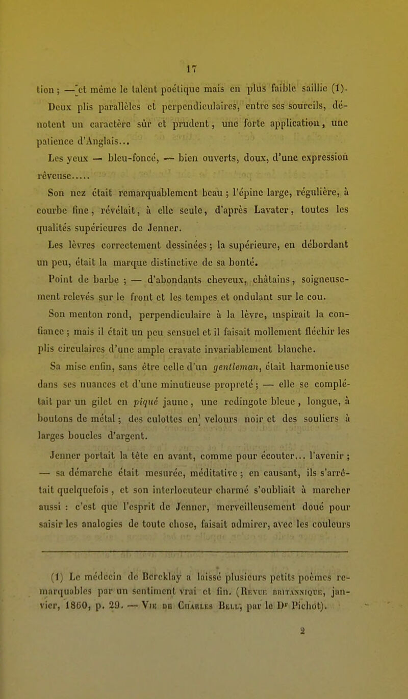 lion; —[et même le lalcnt poétique mais en plus faible saillie (1). Deux plis parallèles et pcrpendiciilaires, entre ses sourcils, dé- notent un caractère sûr et prudent, une forte application, une patience d'Anglais... Les yeux — blcu-foncc, — bien ouverts, doux, d'une expression rêveuse Son nez était remarquablement beau ; l'épine large, régulière, à courbe fine, révélait, à elle seule, d'après Lavater, toutes les qualités supérieures de Jenncr. Les lèvres correctement dessinées ; la supérieure, en débordant un peu, était la marque distinctive de sa bonté. Point de barbe ; — d'abondants cheveux, châtains, soigneuse- ment relevés sur le front et les tempes et ondulant sur le cou. Son menton rond, perpendiculaire à la lèvre, uispirait la con- fiance ; mais il était un peu sensuel et il faisait mollement fléchir les plis circulaires d'une ample cravate invariablement blanche. Sa mise enfin, sans être celle d'un genlleman, était harmonieuse dans ses nuances et d'une minutieuse propreté ; — elle se complé- tait par un gilet en piqué jaune, une redingote bleue , longue, à boutons de métal ; des culottes en' vcloiirs noir et des souliers à larges boucles d'argent. Jenncr portait la tête en avant, comme pour écouter,., l'avenir ; — sa démarche était mesurée, méditative ; en causant, ils s'arrê- tait quelquefois, et son interlocuteur charmé s'oubliait à marcher aussi : c'est que l'esprit de Jemicr, merveilleusement doué pour saisir les analogies de toute chose, faisait admirer, avec les couleurs (1) Le médecin de Bcrcklay a laissé plusieurs petits poèmes re- marquables par un sentiment vrai et fin. (Rkvli; nniT.VNMQi'r., jan- vier, 18G0, p. 29. — Viij m Charles Belu, pur le D'' Pichbt). 2