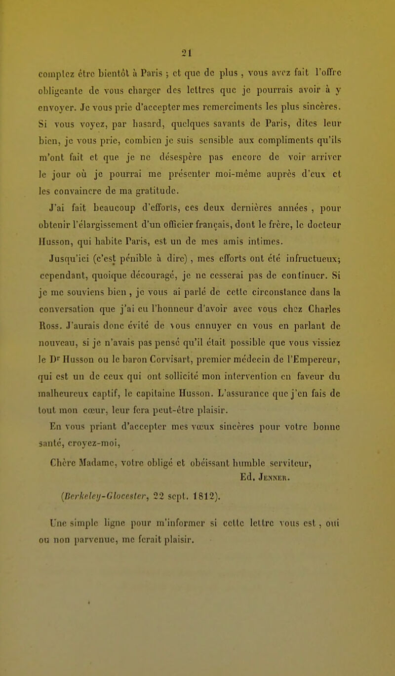 comptez être bientôl à Paris ; et que de plus , vous nvrz fait l'oITrc ol)iigcanle de vous charger des lettres que je pourrais avoir à y envoyer. Je vous prie d'accepter mes rcmcrcîments les plus sincères. Si vous voyez, par hasard, quelques savants de Paris, dites leur bien, je vous prie, combien je suis sensible aux compliments qu'ils m'ont fait et que je ne désespère pas encore de voir arriver le jour où je pourrai me présenter moi-même auprès d'eux et les convaincre de ma gratitude. J'ai fait beaucoup d'efforls, ces deux dernières années , pour obtenir l'élargissement d'un officier français, dont le frère, le docteur Ilusson, qui habite Paris, est un de mes amis intimes. Jusqu'ici (c'est pénible à dire), mes efforts ont été infructueux; cependant, quoique décourage, je ne cesserai pas de continuer. Si je me souviens bien , je vous ai parlé de cette circonstance dans la conversation que j'ai eu l'honneur d'avoir avec vous chez Charles Ross. J'aurais donc évité de vous ennuyer en vous en parlant de nouveau, si je n'avais pas pensé qu'il était possible que vous vissiez le I) llusson ou le baron Corvisart, premier médecin de l'Empereur, qui est un de ceux qui ont sollicité mon intervention eu faveur du malheureux captif, le capitaine Husson. L'assurance que j'en fais de tout mon cœur, leur fera peut-être plaisir. En vous priant d'accepter mes vœux sincères pour votre bonne santé, croyez-moi, Chère i\Iadamc, votre obligé et obéissant humble serviteur. Ed. Jenneh. {ncrUdcy-GloccMcr, 22 sept. 1812). Une simple ligne pour m'informcr si cette lettre vous est, ovii ou non parvenue, me ferait plaisir.