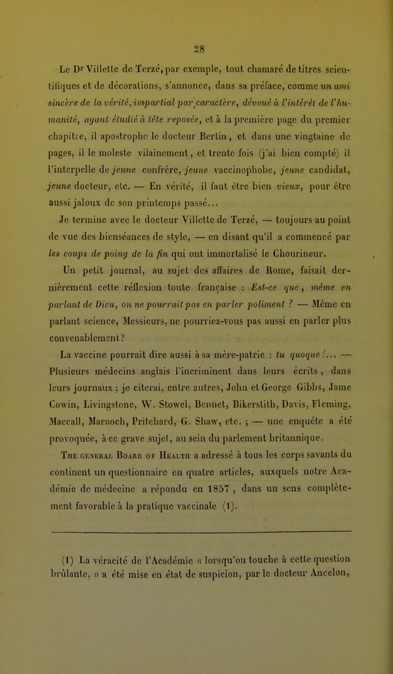 Le Df Villctte de Terzc,par exemple, tout chamaré de titres scieii- tiiiqucs et de décorations, s'annonce, dans sa préface, comme un ami sincère do la vérité, impartial par'caractère, dévoué à l'intérêt de l'hu- manité, ayant étudié à tête reposée, et à la première page du premier chapitie, il apostrophe le docteur Berlin, et dans une vingtaine de pages, il le moleste vilainement, et trente fois (j'ai bien compté) il l'interpelle de jeune confrère, jeu/ie vaccinophobc, jeune candidat, jeune docteur, elc. — En vérité, il faut être bien vieux, pour être aussi jaloux de son printemps passé... Je termine avec le docteur Villette de Terzé, — toujours au point de vue des bienséances de style, — en disant qu'il a commencé par les coups de poing de la fin qui ont immortalisé le Chourineur. Un petit journal, au sujet des affaires de Rome, faisait der- nièrement celle réflexion toute française : Est-ce que, même en parlant de Dieu, on ne pourrait pas en parler poliment ? — Même en parlant science, Messieurs, ne poui'ricz-vous pas aussi en parler plus convenablement? La vaccine pourrait dire aussi à sa mère-patrie : lu quoque!... — Plusieurs médecins anglais l'Incriminent dans leurs écrits , dans leurs journaux ; je citerai, entre autres, John cl George Gibbs, Jame Cowin, Livingstonc, W. Stowel, Bennet, Bikcrstilh, Davis, Fleming, Maccall, Marnocli, Pritchard, G. Shaw, etc. ; — une enquête a été provoquée, à ce grave sujel, au sein du parlement britannique. Tue genehal Board of Health a adressé à tous les corps savants du continent un questionnaire en quatre articles, auxquels notre Aca- démie de médecine a répondu en 1857 , dans un sens complèlc- ment favorable à la pratique vaccinale (1). (1) La véracité de l'Académie « lorsqu'on touche à cette question brûlante, n a été mise en état de suspicion, par le docteur Ancclon,