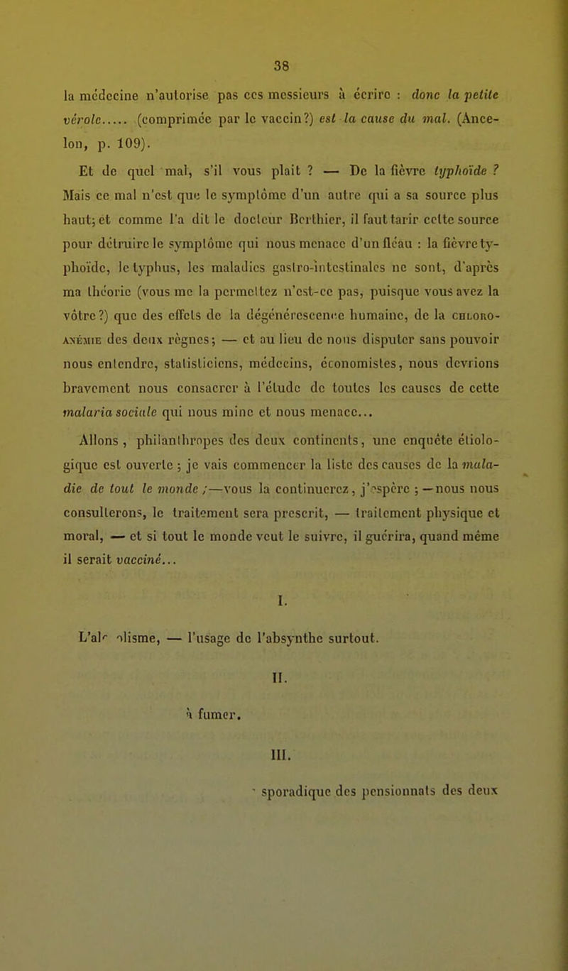 la médecine n'aulorise pas ces messieurs à écrire : donc la petite vérole (comprimée par le vaccin?) est la cause du mal. (Ance- lon, p. 109). Et de quel mal, s'il vous plait ? — De la fièvre typhoïde ? Mais ce mal n'est qui; le symptôme d'un autre qui a sa source plus haut; et comme l'a dit le docteur Bcrlhier, il faut tarir celte source pour détruire le symptôme qui nous menace d'unllcau : la fièvre ty- phoïde, le typhus, les maladies gaslro-întcstinalcs ne sont, d'après ma Ihcoric (vous rac la permettez n'est-ce pas, puisque vous avez la vôtre?) que des effets de la dégcnérescenre humaine, de la chloro- A>ÉMiE des deux règnes; — et au lieu de nous disputer sans pouvoir nous entendre, statisticiens, médecins, économistes, nous devrions bravement nous consacrer à l'élude de toutes les causes de cette malaria sociale qui nous mine et nous menace... Allons, philanthropes des deux continents, une enquête étiolo- giquc est ouverte ; je vais commencer la liste des causes de la mala- die de tout le monde ;—vous la continuerez, j'?spcrc ;—nous nous consulterons, le traitement sera prescrit, — traitement phj^sique et moral, — et si tout le monde veut le suivre, il guérira, quand même il serait vacciné... I. L'ak ilisme, — l'usage de l'absynthe surtout. II. à fumer. III. sporadiquc des pensionnats des deux