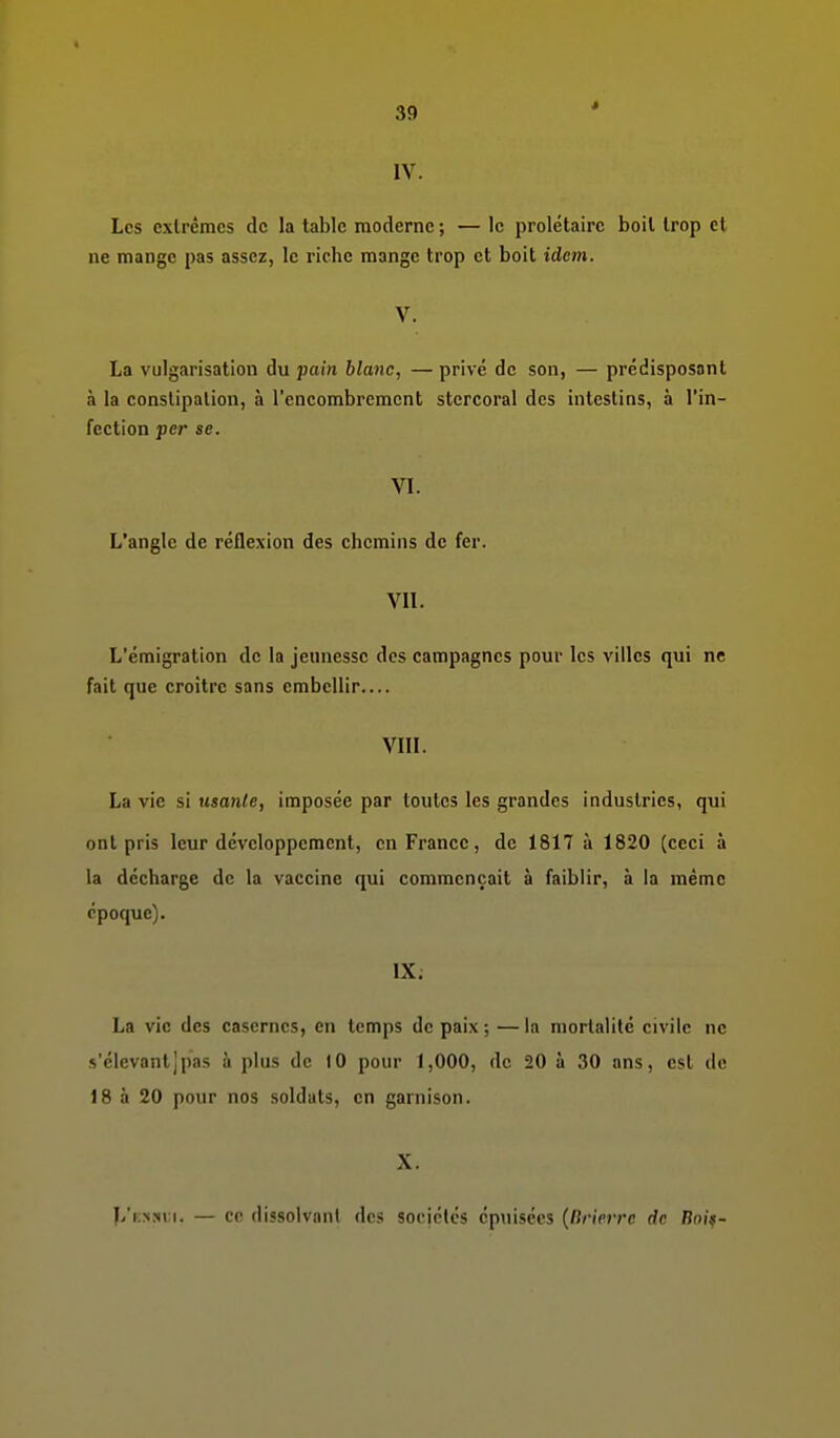 * IV. Les extrêmes de la table moderne ; — le prolétaire boit trop et ne mange pas assez, le riche mange trop et boit idem. V. La vulgarisation du pain blanc, — privé de son, — prédisposant à la constipation, à l'encombrement stercoral des intestins, à l'in- fection per se. VL L'angle de réflexion des chemins de fer. VIL L'émigration de la jeunesse des campagnes pour les villes qui ne fait que croître sans embellir VIII. La vie si usante, imposée par toutes les grandes industries, qui ont pris leur développement, en France, de 1817 à 1820 (ceci à la décharge de la vaccine qui commençait à faiblir, à la même époque). IX; La vie des casernes, en temps de paix; —la mortalité civile ne s'élevantjpas à plus de 10 pour 1,000, de 20 à 30 ans, est de 18 à 20 pour nos soldats, en garnison. X. L'k.nsi i. — ce dissoivanl des sociétés épuisées {Itrirrrr. de