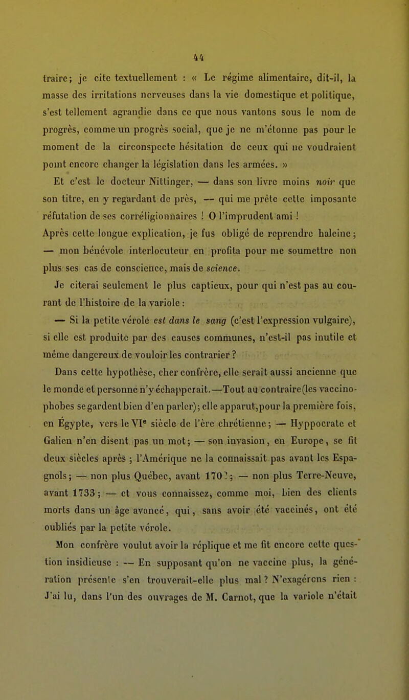 traire; je cite textuellement : « Le régime alimentaire, dit-il, la masse des irritations nerveuses dans la vie domestique et politique, s'est tellement agrandie dans ce que nous vantons sous le nom de progrès, comme un progrès social, que je ne m'étonne pas pour le moment de la circonspecte hésitation de ceux qui ne voudraient pomt encore changer la législation dans les armées. » Et c'est le docteur Nitlinger, — dans son livre moins noii- que son titre, en y regardant de près, — qui me prête cette imposante réfutation de ses eorréligionnaires ! 0 l'imprudent ami ! Après celte longue explication, je fus oblige de reprendre haleine ; — mon bénévole interlocuteur en profita pour me soumettre non plus ses cas de conscience, mais de science. Je citerai seulement le plus captieux, pour qui n'est pas au cou- rant de l'histoire de la variole : — Si la petite vérole est dans le sattg (c'est l'expression vulgaire), si elle est produite par des causes communes, n'est-il pas inutile et même dangereux de vouloir les contrarier? Dans cette hypothèse, cher confrère, elle serait aussi ancienne que le monde et personne n'y échapperait.—Tout au contraire (les vaccino- phobes se gardent bien d'en parler); elle apparut,pour la première fois, en Egypte, vers le VI siècle de l'ère chrétienne ; — Hyppocratc et Galiea n'en disent pas un mot ; — son invasion, en Europe, se fit deux siècles après ; l'Amérique ne la connaissait pas avant les Espa- gnols; — non plus Québec, avant 170^; — non plus Terre-Neuve, avant 1733; — et vous connaissez, comme moi. Lien des clients morts dans un âge avancé, qui, sans avoir été vaccinés, ont été oubliés par la petite vérole. Mon confrère voulut avoir la réplique et me fit encore cette ques- tion insidieuse : — En supposant qu'on ne vaccine plus, la géné- ration présente s'en trouverait-elle plus mal ? N'exagérons rien: J'ai lu, dans l'un des ouvrages de M. Carnot, que la variole n'était