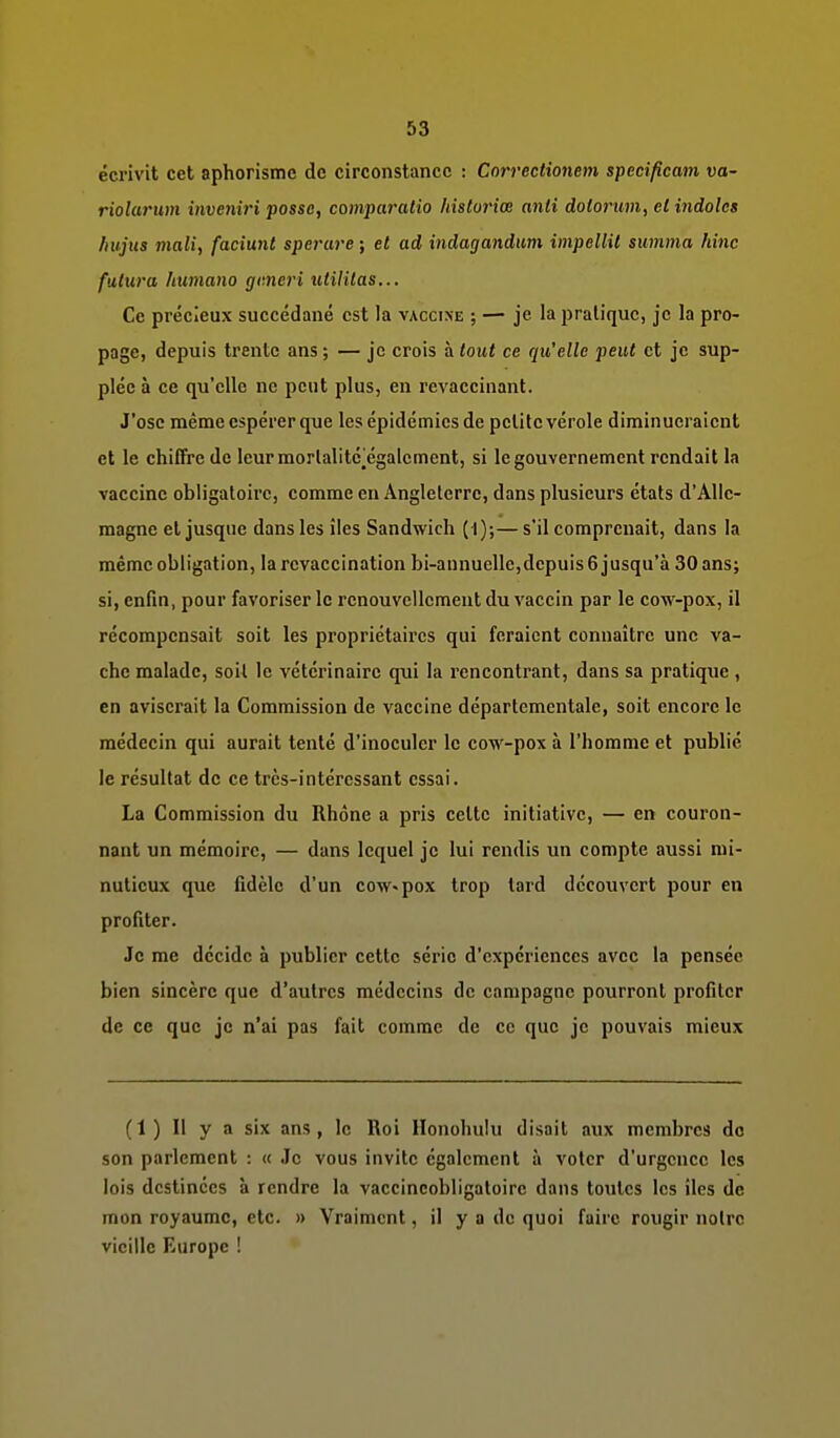 écrivit cet aphorisme de circonstance : Correctionem specificam va- riolarum invenii'i possc, compaiHitio hislorice anli dolorum, et indoles liujus mali, faciunt sperure ; et ad indagandum impellit summa hinc futura huniano gmcri %itilUas... Ce précieux succédané est la vaccine ; — je la pratique, je la pro- page, depuis trente ans ; — je crois à tout ce qu'elle peut et je sup- plée à ce qu'elle ne peut plus, en revaccinant. J'ose même espérer que les épidémies de petite vérole diminueraient et le chiffre de leurmorlalitcjégalcment, si le gouvernement rendait la vaccine obligatoire, comme en Angleterre, dans plusieurs états d'Alle- magne et jusque dans les îles Sandwich ( I);—s'il comprenait, dans la même obligation, la revaccination bi-aunuelle,depuis 6 jusqu'à 30 ans; si, enfin, pour favoriser le renouvellement du vaccin par le cow-pox, il récompensait soit les propriétaires qui feraient connaître une va- che malade, soit le vétérinaire qui la rencontrant, dans sa pratique , en aviserait la Commission de vaccine départementale, soit encore le médecin qui aurait tenté d'inoculer le cow-pox à l'homme et publié le résultat de ce très-intéressant essai. La Commission du Rhône a pris celte initiative, — en couron- nant un mémoire, — dans lequel je lui rendis un compte aussi mi- nutieux que fidèle d'un cow«pox trop tard découvert pour en profiter. Je me décide à publier cette série d'expériences avec la pensée bien sincère que d'autres médecins de campagne pourront profiter de ce que je n'ai pas fait comme de ce que je pouvais mieux (1) Il y a six ans, le Roi Honohulu disait aux membres de son parlement : « Je vous invite également à voter d'urgence les lois destinées à rendre la vaccincobligatoire dans toutes les îles de mon royaume, etc. » Vraiment, il y a de quoi faire rougir notre vieille Europe !