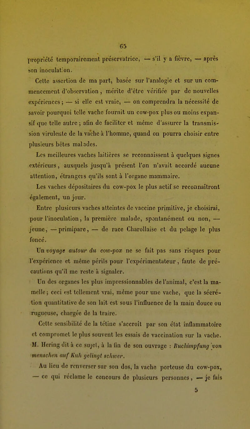 propriété temporairement préservatrice, — s'il y a fièvre, — après son inoculation. Celle assertion de ma part, basée sur l'analogie et sur un com- mencement d'observation, mérite d'être vérifiée par de nouvelles expériences ; — si elle est vraie, — on comprendra la nécessité de savoir pourquoi telle vache fournit un cow-pox plus ou moins expan- sif que telle autre ; afin de faciliter et même d'assurer la transmis- sion virulente de la vache à l'homme, quand on pourra choisir entre plusieurs bêtes malades. Les meilleures vaches laitières se reconnaissent à quelques signes extérieurs, auxquels jusqu'à présent l'on n'avait accordé aucune attention, étrangeis qu'ils sont à l'organe mammaire. Les vaches dépositaires du cow-pox le plus actif se reconnaîtront également, un jour. Entre plusieurs vaches atteintes de vaccine primitive, je choisirai, pour l'inoculation, la première malade, spontanément ou non, — jeune, —primipare, — de race Charollaise et du pelage le plus fonce. Un voyage autour du coio-pox ne se fait pas sans risques pour rexpéricnce et même périls pour l'cxpcrimentatcur, faute de pré- cautions qu'il me reste à signaler. Un des organes les plus impressionnables de l'animal, c'est la ma- melle; ceci <;st tellement vrai, même pour une vache, que la sécré- tion quantitative de son lait est sous l'influence de la main douce ou rugueuse, chargée de la traire. Celte sensibilité de la tétine s'accroît par son état inflammatoire et compromet le plus souvent les essais de vaccination sur la vache. M. Ilering dit à ce sujet, à la fin de son ouvrage : Bucltimpfung von menschen auf Kuh rjelingl scinuer. Au lieu de renverser sur son dos, la vache porteuse du cow-pox, — ce qui réclame le concours de plusieurs personnes, — je fais 5