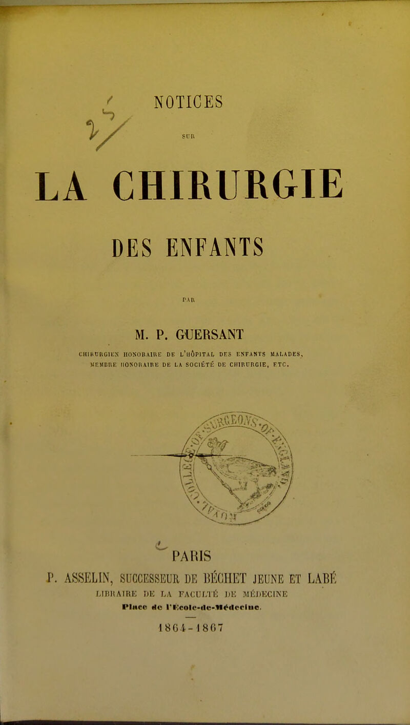 Vf LA CHIRURGIE DES ENFANTS PAR M. P. GUERSANT CHIRURGIE HONORAIRE DE L'iiÔPITAL DES ENFANTS MALADES, MEMBRE HONORAIRE DE LA SOCIÉTÉ DE CHIRURGIE, ETC. PARIS P. ASSELIN, SUCCESSEUR DE BÉGHET JEUNE ET LABÉ LIBRAIRE DE LA FACULTÉ DE MÉDECINE Pince rie ri;cole-ile-We<locliie 1864-1867