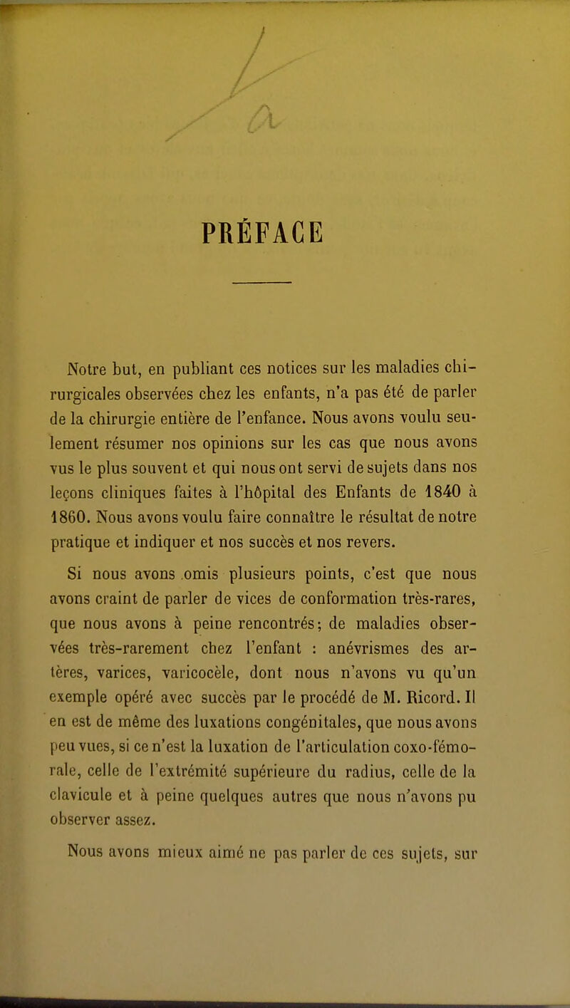 /A PRÉFACE Notre but, en publiant ces notices sur les maladies chi- rurgicales observées chez les enfants, n'a pas été de parler de la chirurgie entière de l'enfance. Nous avons voulu seu- lement résumer nos opinions sur les cas que nous avons vus le plus souvent et qui nous ont servi de sujets dans nos leçons cliniques faites à l'hôpital des Enfants de 1840 à 1860. Nous avons voulu faire connaître le résultat de notre pratique et indiquer et nos succès et nos revers. Si nous avons omis plusieurs points, c'est que nous avons craint de parler de vices de conformation très-rares, que nous avons à peine rencontrés; de maladies obser- vées très-rarement chez l'enfant : anévrismes des ar- tères, varices, varicocèle, dont nous n'avons vu qu'un exemple opéré avec succès par le procédé de M. Ricord. Il en est de même des luxations congénitales, que nous avons peu vues, si ce n'est la luxation de l'articulation coxo-fémo- rale, celle de l'extrémité supérieure du radius, celle de la clavicule et à peine quelques autres que nous n'avons pu observer assez. Nous avons mieux aimé ne pas parler de ces sujets, sur