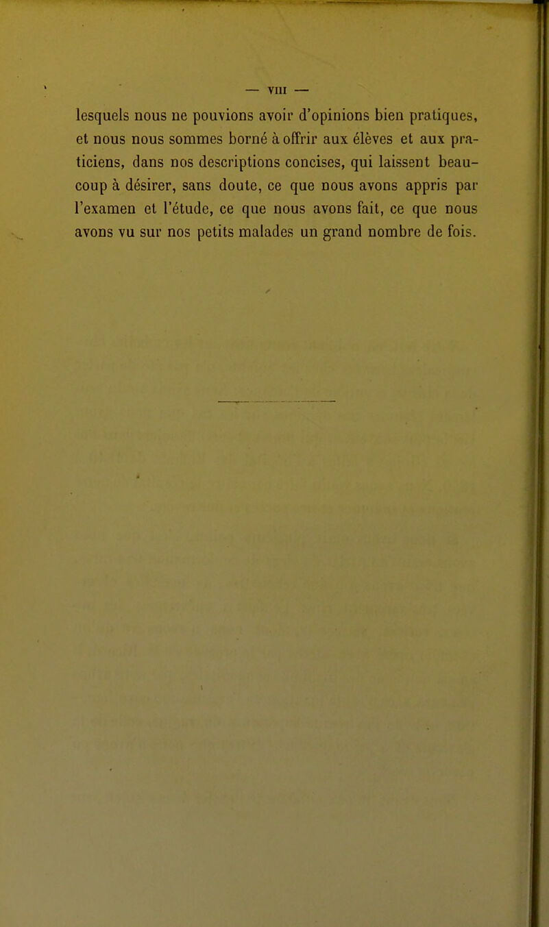 lesquels nous ne pouvions avoir d'opinions bien pratiques, et nous nous sommes borné à offrir aux élèves et aux pra- ticiens, dans nos descriptions concises, qui laissent beau- coup à désirer, sans doute, ce que nous avons appris par l'examen et l'étude, ce que nous avons fait, ce que nous avons vu sur nos petits malades un grand nombre de fois.
