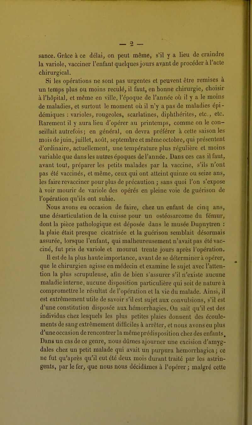 sance. Grâce à ce délai, on peut même, s'il y a lieu de craindre la variole, vacciner l'enfant quelques jours avant de procéder à l'acte chirurgical. Si les opérations ne sont pas urgentes et peuvent être remises à un temps plus ou moins reculé, il faut, en bonne chirurgie, choisir à l'hôpital, et même en ville, l'époque de l'année où il y a le moins de maladies, et surtout le moment où il n'y a pas de maladies épi - démiques : varioles, rougeoles, scarlatines, diphthérites, etc., etc. Rarement il y aura lieu d'opérer au printemps, comme on le con- seillait autrefois; en général, on devra préférer à cette saison les mois de juin, juillet, août, septembre et même octobre, qui présentent d'ordinaire, actuellement, une température plus régulière et moins variable que dans les autres époques de l'année. Dans ces cas il faut, avant tout, préparer les petits malades par la vaccine, s'ils n'ont pas été vaccinés, et même, ceux qui ont atteint quinze ou seize ans, les faire revacciner pour plus de précaution ; sans quoi l'on s'expose à voir mourir de variole des opérés en pleine voie de guéri son de l'opération qu'ils ont subie. Nous avons eu occasion de faire, chez un enfant de cinq an?, une désarticulation de la cuisse pour un ostéosarcome du fémur, dont la pièce pathologique est déposée dans le musée Dupuytren : la plaie était presque cicatrisée et la guérison semblait désormais assurée, lorsque l'enfant, qui malheureusement n'avait pas été vac- ciné, fut pris de variole et mourut trente jours après l'opération. Il est de la plus haute importance, avant de se déterminer à opérer, que le chirurgien agisse en médecin et examine le sujet avec l'atten- tion la plus scrupuleuse, afin de bien s'assurer s'il n'existe aucune maladie interne, aucune disposition particulière qui soit de nature à compromettre le résultat de l'opération et la vie du malade. Ainsi, il est extrêmement utile de savoir s'il est sujet aux convulsions, s'il est d'une constitution disposée aux hémorrhagies. On sait qu'il est des individus chez lesquels les plus petites plaies donnent des écoule- ments de sang extrêmement difficiles à arrêter, et nous avons eu plus d'une occasion de rencontrer la même prédisposition chez des enfants. Dans un cas de ce genre, nous dûmes ajourner une excision d'amyg- dales chez un petit malade qui avait un purpura hemorrhagica ; ce ne fut qu'après qu'il eut été deux mois durant traité par les astrin- gents, par le fer, que nous nous décidâmes à l'opérer ; malgré cette