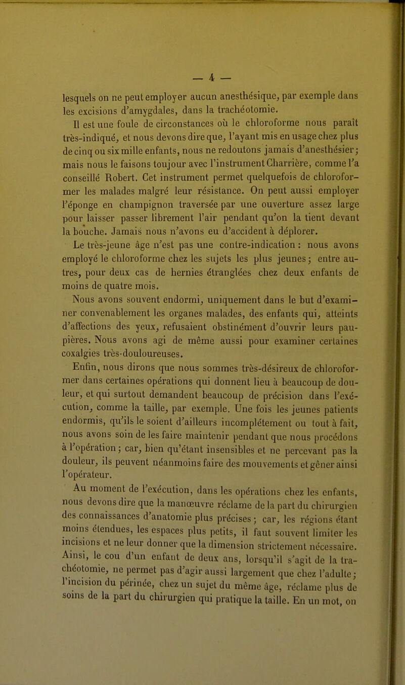 lesquels on ne peut employer aucun anesthésique, par exemple dans les excisions d'amygdales, dans la trachéotomie. Il est une foule de circonstances où le chloroforme nous paraît très-indiqué, et nous devons dire que, l'ayant mis en usage chez plus de cinq ou six mille enfants, nous ne redoutons jamais d'anesthésier ; mais nous le faisons toujour avec l'instrument Charrière, comme l'a conseillé Rohert. Cet instrument permet quelquefois de chlorofor- mer les malades malgré leur résistance. On peut aussi employer l'éponge en champignon traversée par une ouverture assez large pour laisser passer librement l'air pendant qu'on la tient devant la bouche. Jamais nous n'avons eu d'accident à déplorer. Le très-jeune âge n'est pas une contre-indication : nous avons employé le chloroforme chez les sujets les plus jeunes ; entre au- tres, pour deux cas de hernies étranglées chez deux enfants de moins de quatre mois. Nous avons souvent endormi, uniquement dans le but d'exami- ner convenablement les organes malades, des enfants qui, atteints d'affections des yeux, refusaient obstinément d'ouvrir leurs pau- pières. Nous avons agi de même aussi pour examiner certaines coxalgies très-douloureuses. Enfin, nous dirons que nous sommes très-désireux de chlorofor- mer dans certaines opérations qui donnent lieu à beaucoup de dou- leur, et qui surtout demandent beaucoup de précision dans l'exé- cution, comme la taille, par exemple. Une fois les jeunes patients endormis, qu'ils le soient d'ailleurs incomplètement ou tout à fait, nous avons soin de les faire maintenir pendant que nous procédons à l'opération ; car, bien qu'étant insensibles et ne percevant pas la douleur, ils peuvent néanmoins faire des mouvements et gêner ainsi l'opérateur. Au moment de l'exécution, dans les opérations chez les enfants, nous devons dire que la manoeuvre réclame de la part du chirurgien des connaissances d'anatomie plus précises ; car, les régions étant moins étendues, les espaces plus petits, il faut souvent limiter les incisions et ne leur donner que la dimension strictement nécessaire. Ainsi, le cou d'un enfant de deux ans, lorsqu'il s'agit de la tra- chéotomie, ne permet pas d'agir aussi largement que chez l'adulte; l'incision du périnée, chez un sujet du même âge, réclame plus de soins de k part du chirurgien qui pratique la taille. En un mot, on