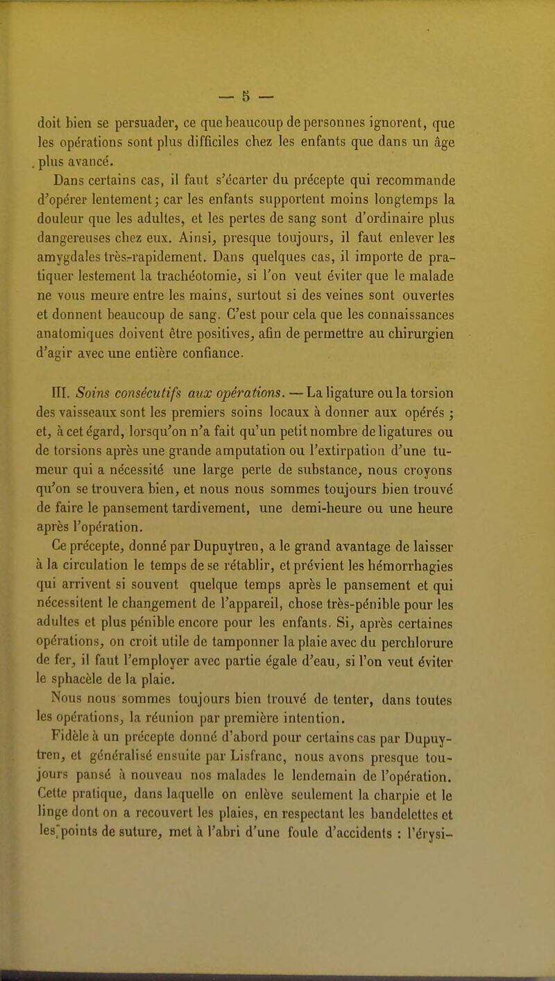 doit bien se persuader, ce que beaucoup de personnes ignorent, que les opérations sont plus difficiles chez les enfants que dans un âge . plus avancé. Dans certains cas, il faut s'écarter du précepte qui recommande d'opérer lentement; car les enfants supportent moins longtemps la douleur que les adultes, et les pertes de sang sont d'ordinaire plus dangereuses cbcz eux. Ainsi, presque toujours, il faut enlever les amygdales trèsrrapidement. Dans quelques cas, il importe de pra- tiquer lestement la trachéotomie, si l'on veut éviter que le malade ne vous meure entre les mains, surtout si des veines sont ouvertes et donnent beaucoup de sang. C'est pour cela que les connaissances anatomiqucs doivent être positives, afin de permettre au chirurgien d'agir avec une entière confiance. III. Soins consécutifs aux opérations. — La ligature ou la torsion des vaisseaux sont les premiers soins locaux à donner aux opérés ; et, à cet égard, lorsqu'on n'a fait qu'un petit nombre de ligatures ou de torsions après une grande amputation ou l'extirpation d'une tu- meur qui a nécessité une large perte de substance, nous croyons qu'on se trouvera bien, et nous nous sommes toujours bien trouvé de faire le pansement tardivement, une demi-heure ou une heure après l'opération. Ce précepte, donné par Dupuytren, a le grand avantage de laisser à la circulation le temps de se rétablir, et prévient les hémorrhagies qui arrivent si souvent quelque temps après le pansement et qui nécessitent le changement de l'appareil, chose très-pénible pour les adultes et plus pénible encore pour les enfants. Si, après certaines opérations, on croit utile de tamponner la plaie avec du perchlorure de fer, il faut l'employer avec partie égale, d'eau, si l'on veut éviter le sphacèle de la plaie. Nous nous sommes toujours bien trouvé de tenter, dans toutes les opérations, la réunion par première intention. Fidèle à un précepte donné d'abord pour certains cas par Dupuy- tren, et généralisé ensuite par Lisfranc, nous avons presque tou- jours pansé à nouveau nos malades le lendemain de l'opération. Cette pratique, dans laquelle on enlève seulement la charpie et le linge dont on a recouvert les plaies, en respectant les bandelettes et les'points de suture, met à l'abri d'une foule d'accidents : l'érysi-