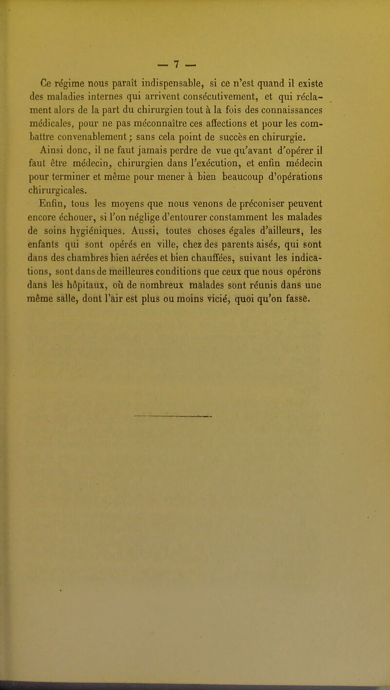 Ce régime nous paraît indispensable, si ce n'est quand il existe des maladies internes qui arrivent consécutivement, et qui récla- ment alors de la part du chirurgien tout à la fois des connaissances médicales, pour ne pas méconnaître ces affections et pour les com- battre convenablement ; sans cela point de succès en chirurgie. Ainsi donc, il ne faut jamais perdre de vue qu'avant d'opérer il faut être médecin, chirurgien dans l'exécution, et enfin médecin pour terminer et même pour mener à bien beaucoup d'opérations chirurgicales. Enfin, tous les moyens que nous venons de préconiser peuvent encore échouer, si l'on néglige d'entourer constamment les malades de soins hygiéniques. Aussi, toutes choses égales d'ailleurs, les enfants qui sont opérés en ville, chez des parents aisés, qui sont dans des chambres bien aérées et bien chauffées, suivant les indica- tions, sont dans de meilleures conditions que ceux que nous opérons dans les hôpitaux, où de nombreux malades sont réunis dans une même salle, dont l'air est plus ou moins vicié, quoi qu'on fasse.