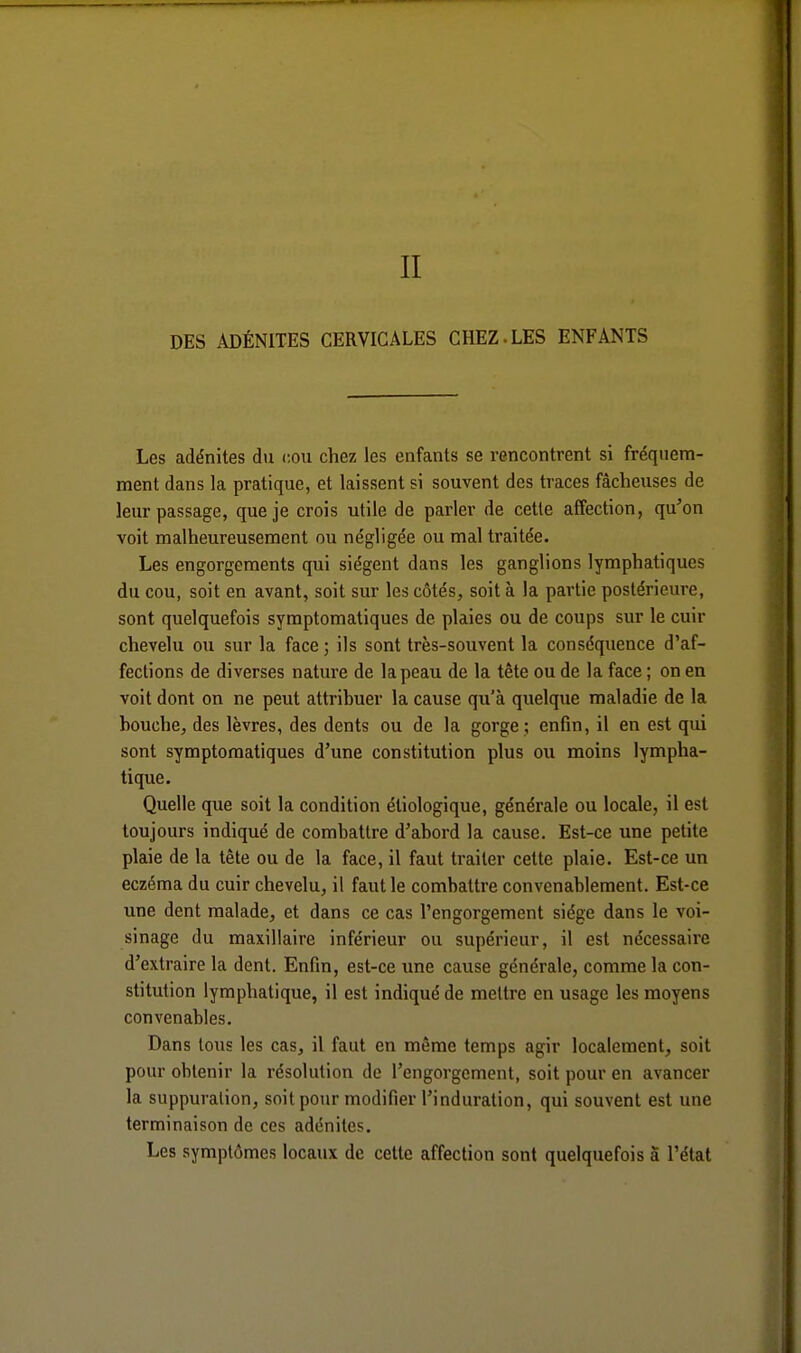 DES ADÉNITES CERVICALES CHEZ-LES ENFANTS Les adénites du cou chez les enfants se rencontrent si fréquem- ment dans la pratique, et laissent si souvent des traces fâcheuses de leur passage, que je crois utile de parler de cette affection, qu'on voit malheureusement ou négligée ou mal traitée. Les engorgements qui siègent dans les ganglions lymphatiques du cou, soit en avant, soit sur les côtés, soit à la partie postérieure, sont quelquefois symptomatiques de plaies ou de coups sur le cuir chevelu ou sur la face; ils sont très-souvent la conséquence d'af- fections de diverses nature de la peau de la tête ou de la face ; on en voit dont on ne peut attribuer la cause qu'à quelque maladie de la bouche, des lèvres, des dents ou de la gorge ; enfin, il en est qui sont symptomatiques d'une constitution plus ou moins lympha- tique. Quelle que soit la condition étiologique, générale ou locale, il est toujours indiqué de combattre d'abord la cause. Est-ce une petite plaie de la tête ou de la face, il faut traiter cette plaie. Est-ce un eczéma du cuir chevelu, il faut le combattre convenablement. Est-ce une dent malade, et dans ce cas l'engorgement siège dans le voi- sinage du maxillaire inférieur ou supérieur, il est nécessaire d'extraire la dent. Enfin, est-ce une cause générale, comme la con- stitution lymphatique, il est indiqué de mettre en usage les moyens convenables. Dans tous les cas, il faut en même temps agir localement, soit pour obtenir la résolution de l'engorgement, soit pour en avancer la suppuration, soit pour modifier l'induration, qui souvent est une terminaison de ces adénites. Les symptômes locaux de cette affection sont quelquefois à l'état