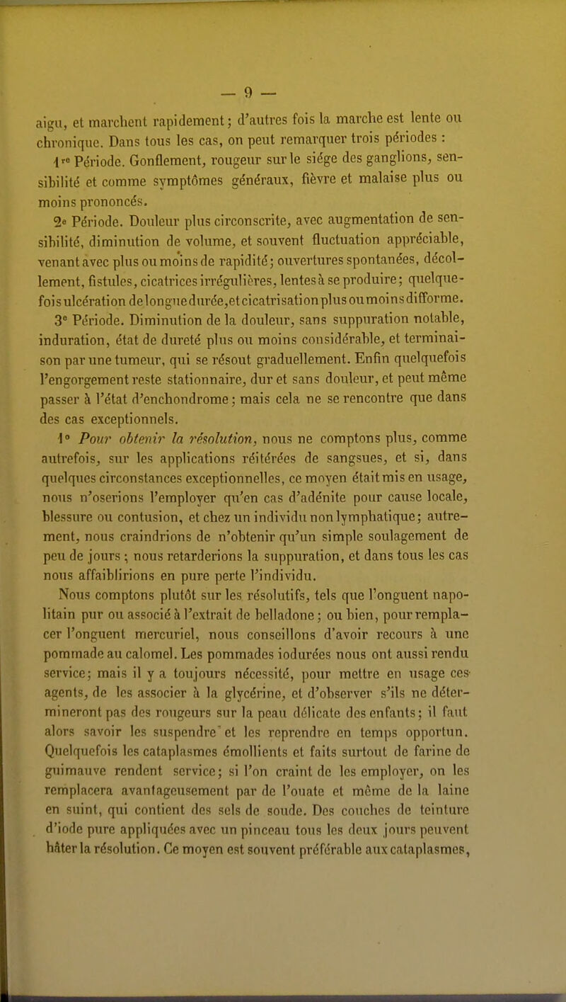 aigu, et marchent rapidement; d'autres fois la marche est lente ou chronique. Dans tous les cas, on peut remarquer trois périodes : i> Période. Gonflement, rougeur sur le siège des ganglions, sen- sibilité et comme symptômes généraux, fièvre et malaise plus ou moins prononcés. 2° Période. Douleur plus circonscrite, avec augmentation de sen- sibilité, diminution de volume, et souvent fluctuation appréciable, venant avec plus ou mo'ins de rapidité; ouvertures spontanées, décol- lement, fistules, cicatrices irrégulières, lentes à se produire ; quelque- fois ulcération delonguedurée,et cicatrisation plusoumoinsdifforme. 3° Période. Diminution de la douleur, sans suppuration notable, induration, état de dureté plus ou moins considérable, et terminai- son par une tumeur, qui se résout graduellement. Enfin quelquefois l'engorgement reste stationnaire, dur et sans douleur, et peut même passer à l'état d'enchondrome ; mais cela ne se rencontre que dans des cas exceptionnels. 1° Pour obtenir la résolution, nous ne comptons plus, comme autrefois, sur les applications réitérées de sangsues, et si, dans quelques circonstances exceptionnelles, ce moyen étaitmisen usage, nous n'oserions l'employer qu'en cas d'adénite pour cause locale, blessure ou contusion, et chez un individu non lymphatique; autre- ment, nous craindrions de n'obtenir qu'un simple soulagement de peu de jours ; nous retarderions la suppuration, et dans tous les cas nous affaiblirions en pure perte l'individu. Nous comptons plutôt sur les résolutifs, tels que l'onguent napo- litain pur ou associé à l'extrait de belladone ; ou bien, pour rempla- cer l'onguent mercuriel, nous conseillons d'avoir recours à une pommade au calomel. Les pommades iodurées nous ont aussi rendu service; mais il y a toujours nécessité, pour mettre en usage ces agents, de les associer à la glycérine, et d'observer s'ils ne déter- mineront pas des rougeurs sur la peau délicate des enfants; il faut alors savoir les suspendre'et les reprendre en temps opportun. Quelquefois les cataplasmes émollients et faits surtout de farine de guimauve rendent service; si l'on craint de les employer, on les remplacera avantageusement par de l'ouate et même de la laine en suint, qui contient des sels de soude. Des couches de teinture d'iode pure appliquées avec un pinceau tous les deux jours peuvent hâter la résolution. Ce moyen est souvent préférable aux cataplasmes,