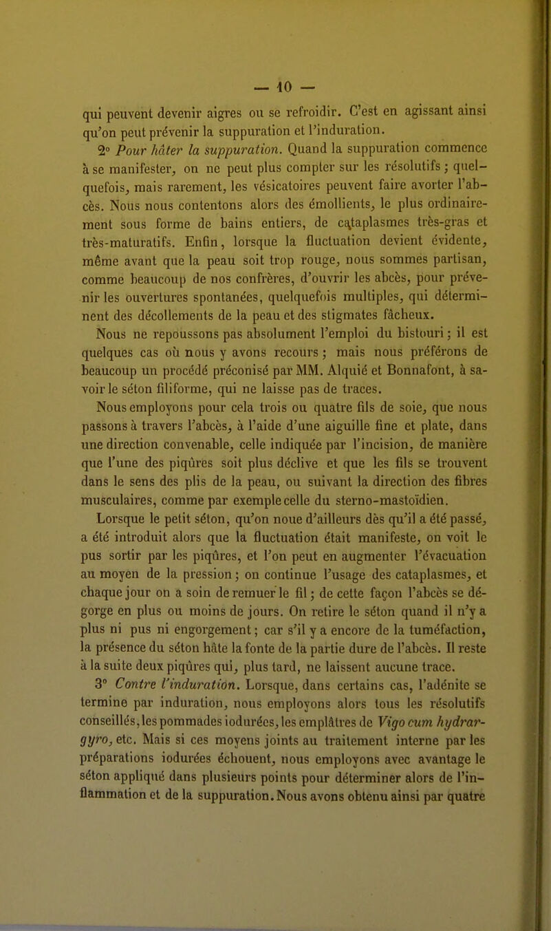 — 10 — qui peuvent devenir aigres ou se refroidir. C'est en agissant ainsi qu'on peut prévenir la suppuration et l'induration. 2° Pour hâter la suppuration. Quand la suppuration commence à se manifester, on ne peut plus compter sur les résolutifs ; quel- quefois, mais rarement, les vésicatoires peuvent faire avorter l'ab- cès. Nous nous contentons alors des émollients, le plus ordinaire- ment sous forme de bains entiers, de cataplasmes très-gras et très-maturatifs. Enfin, lorsque la fluctuation devient évidente, même avant que la peau soit trop rouge, nous sommes partisan, comme heaucoup de nos confrères, d'ouvrir les abcès, pour préve- nir les ouvertures spontanées, quelquefois multiples, qui détermi- nent des décollements de la peau et des stigmates fâcheux. Nous ne repoussons pas absolument l'emploi du bistouri ; il est quelques cas où nous y avons recours ; mais nous préférons de beaucoup un procédé préconisé par MM. Alquié et Bonnafont, à sa- voir le séton filiforme, qui ne laisse pas de traces. Nous employons pour cela trois ou quatre fils de soie, que nous passons à travers l'abcès, à l'aide d'une aiguille fine et plate, dans une direction convenable, celle indiquée par l'incision, de manière que l'une des piqûres soit plus déclive et que les fils se trouvent dans le sens des plis de la peau, ou suivant la direction des fibres musculaires, comme par exemple celle du sterno-mastoïdien. Lorsque le petit séton, qu'on noue d'ailleurs dès qu'il a été passé, a été introduit alors que la fluctuation était manifeste, on voit le pus sortir par les piqûres, et l'on peut en augmenter l'évacuation au moyen de la pression ; on continue l'usage des cataplasmes, et chaque jour on a soin de remuer le fil ; de cette façon l'abcès se dé- gorge en plus ou moins de jours. On retire le séton quand il n'y a plus ni pus ni engorgement ; car s'il y a encore de la tuméfaction, la présence du séton hâte la fonte de la partie dure de l'abcès. Il reste à la suite deux piqûres qui, plus tard, ne laissent aucune trace. 3° Contre l'induration. Lorsque, dans certains cas, l'adénite se termine par induration, nous employons alors tous les résolutifs conseillés, les pommades iodurées, les emplâtres de Vigo cum hydrar- gyro, etc. Mais si ces moyens joints au traitement interne par les préparations iodurées échouent, nous employons avec avantage le séton appliqué dans plusieurs points pour déterminer alors de l'in- flammation et de la suppuration. Nous avons obtenu ainsi par quatre
