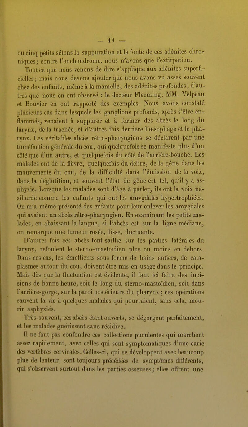 ou cinq petits sétons la suppuration et la fonte de ces adénites chro- niques;, contre l'cnchondrome, nous n'avons que l'extirpation. Tout ce que nous venons de dire s'applique aux adénites superfi- cielles; mais nous devons ajouter que nous avons vu assez souvent chez des enfants, même à la mamelle, des adénites profondes; d'au- tres que nous en ont observé : le docteur Fleeming, MM. Velpeau et Bouvier en ont rapporté des exemples. Nous avons constaté plusieurs cas dans lesquels les ganglions profonds, après s'être en- flammés, venaient à suppurer et à former des abcès le long du larynx, de la trachée, et d'autres fois derrière l'œsophage et le pha- rynx. Les véritables abcès rétro-pharyngiens se déclarent par une tuméfaction générale du cou, qui quelquefois se manifeste plus d'un côté que d'un autre, et quelquefois du côté de l'arrière-bouche. Les malades ont de la fièvre, quelquefois du délire, de la gêne dans les mouvements du cou, de la difficulté dans l'émission de la voix, dans, la déglutition, et souvent l'état de gêne est tel, qu'il y a as- phyxie. Lorsque les malades sont d'âge à parler, ils ont la voix na- sillarde comme les enfants qui ont les amygdales hypertrophiées. On m'a même présenté des enfants pour leur enlever les amygdales qui avaient un abcès rétro-pharyngien. En examinant les petits ma- lades, en abaissant la langue, si l'abcès est sur la ligne médiane, on remarque une tumeur rosée, lisse, fluctuante. D'autres fois ces abcès font saillie sur les parties latérales du larynx, refoulent le sterno-mastoïdien plus ou moins en dehors. Dans ces cas, les émollients sous forme de bains entiers, de cata- plasmes autour du cou, doivent être mis en usage dans le principe. Mais dès que la fluctuation est évidente, il faut ici faire des inci- sions de bonne heure, soit le long du sterno-mastoïdien, soit dans l'arrière-gorge, sur la paroi postérieure du pharynx ; ces opérations sauvent la vie à quelques malades qui pourraient, sans cela, mou- rir asphyxiés. Très-souvent, ces abcès étant ouverts, se dégorgent parfaitement, et les malades guérissent sans récidive. Il ne faut pas confondre ces collections purulentes qui marchent assez rapidement, avec celles qui sont symptomatiques d'une carie des vertèbres cervicales. Celles-ci, qui se développent avec beaucoup plus de lenteur, sont toujours précédées de symptômes différents, qui s'observent surtout dans les parties osseuses ; elles offrent une