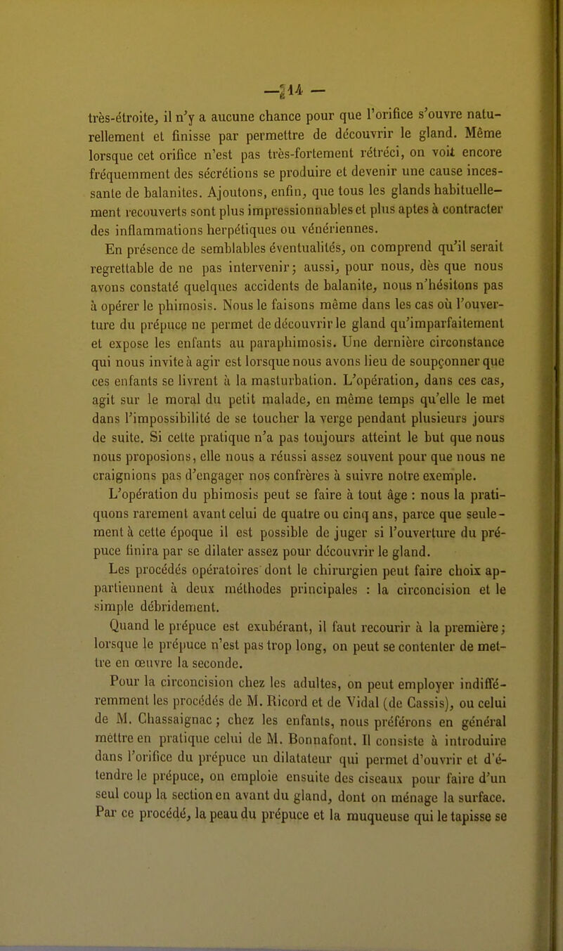 -214 - très-étroite, il n'y a aucune chance pour que l'orifice s'ouvre natu- rellement et finisse par permettre de découvrir le gland. Même lorsque cet oriflce n'est pas très-fortement rétréci, on voit encore fréquemment des sécrétions se produire et devenir une cause inces- sante de balanites. Ajoutons, enfin, que tous les glands habituelle- ment recouverts sont plus impressionnables et plus aptes à contracter des inflammations herpétiques ou vénériennes. En présence de semblables éventualités, on comprend qu'il serait regrettable de ne pas intervenir; aussi, pour nous, dès que nous avons constaté quelques accidents de balanite, nous n'hésitons pas à opérer le phimosis. Nous le faisons même dans les cas où l'ouver- ture du prépuce ne permet de découvrir le gland qu'imparfaitement et expose les enfants au paraphimosis. Une dernière circonstance qui nous invite à agir est lorsque nous avons lieu de soupçonner que ces enfants se livrent à la masturbation. L'opération, dans ces cas, agit sur le moral du petit malade, en même temps qu'elle le met dans l'impossibilité de se toucher la verge pendant plusieurs jours de suite. Si celte pratique n'a pas toujours atteint le but que nous nous proposions, elle nous a réussi assez souvent pour que nous ne craignions pas d'engager nos confrères à suivre notre exemple. L'opération du phimosis peut se faire à tout âge : nous la prati- quons rarement avant celui de quatre ou cinq ans, parce que seule- ment à cette époque il est possible de juger si l'ouverture du pré- puce finira par se dilater assez pour découvrir le gland. Les procédés opératoires dont le chirurgien peut faire choix ap- partiennent à deux méthodes principales : la circoncision et le simple débrideraient. Quand le prépuce est exubérant, il faut recourir à la première; lorsque le prépuce n'est pas trop long, on peut se contenter de met- tre en œuvre la seconde. Pour la circoncision chez les adultes, on peut employer indiffé- remment les procédés de M. Ricord et de Vidal (de Cassis), ou celui de M. Chassaignac; chez les enfants, nous préférons en général mettre en pratique celui de M. Bonnafont. Il consiste à introduire dans l'orifice du prépuce un dilatateur qui permet d'ouvrir et d e- tendre le prépuce, on emploie ensuite des ciseaux pour faire d'un seul coup la section en avant du gland, dont on ménage la surface. Par ce procédé, la peau du prépuce et la muqueuse qui le tapisse se