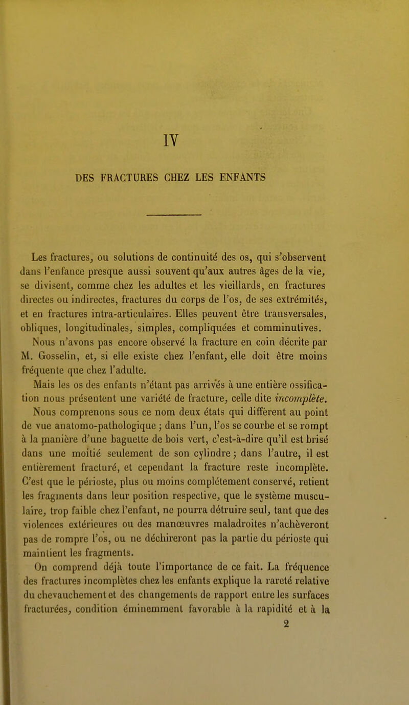 IV DES FRACTURES CHEZ LES ENFANTS Les fractures, ou solutions de continuité des os, qui s'observent dans l'enfance presque aussi souvent qu'aux autres âges de la vie, se divisent, comme chez les adultes et les vieillards, en fractures directes ou indirectes, fractures du corps de l'os, de ses extrémités, et en fractures intra-articulaires. Elles peuvent être transversales, obliques, longitudinales, simples, compliquées et comminutives. Nous n'avons pas encore observé la fracture en coin décrite par M. Gosselin, et, si elle existe chez l'enfant, elle doit être moins fréquente que chez l'adulte. Mais les os des enfants n'étant pas arrives à une entière ossifica- tion nous présentent une variété de fracture, celle dite incomplète. Nous comprenons sous ce nom deux états qui diffèrent au point de vue anatomo-palhologique ; dans l'un, l'os se courbe et se rompt à la manière d'une baguette de bois vert, c'est-à-dire qu'il est brisé dans une moitié seulement de son cylindre ; dans l'autre, il est entièrement fracturé, et cependant la fracture reste incomplète. C'est que le périoste, plus ou moins complètement conservé, retient les fragments dans leur position respective, que le système muscu- laire, trop faible chez l'enfant, ne pourra détruire seul, tant que des violences extérieures ou des manœuvres maladroites n'achèveront pas de rompre l'os, ou ne déchireront pas la partie du périoste qui maintient les fragments. On comprend déjà toute l'importance de ce fait. La fréquence des fractures incomplètes chez les enfants explique la rareté relative du ebevauchementet des changements de rapport entre les surfaces fracturées, condition éminemment favorable à la rapidité et à la 2