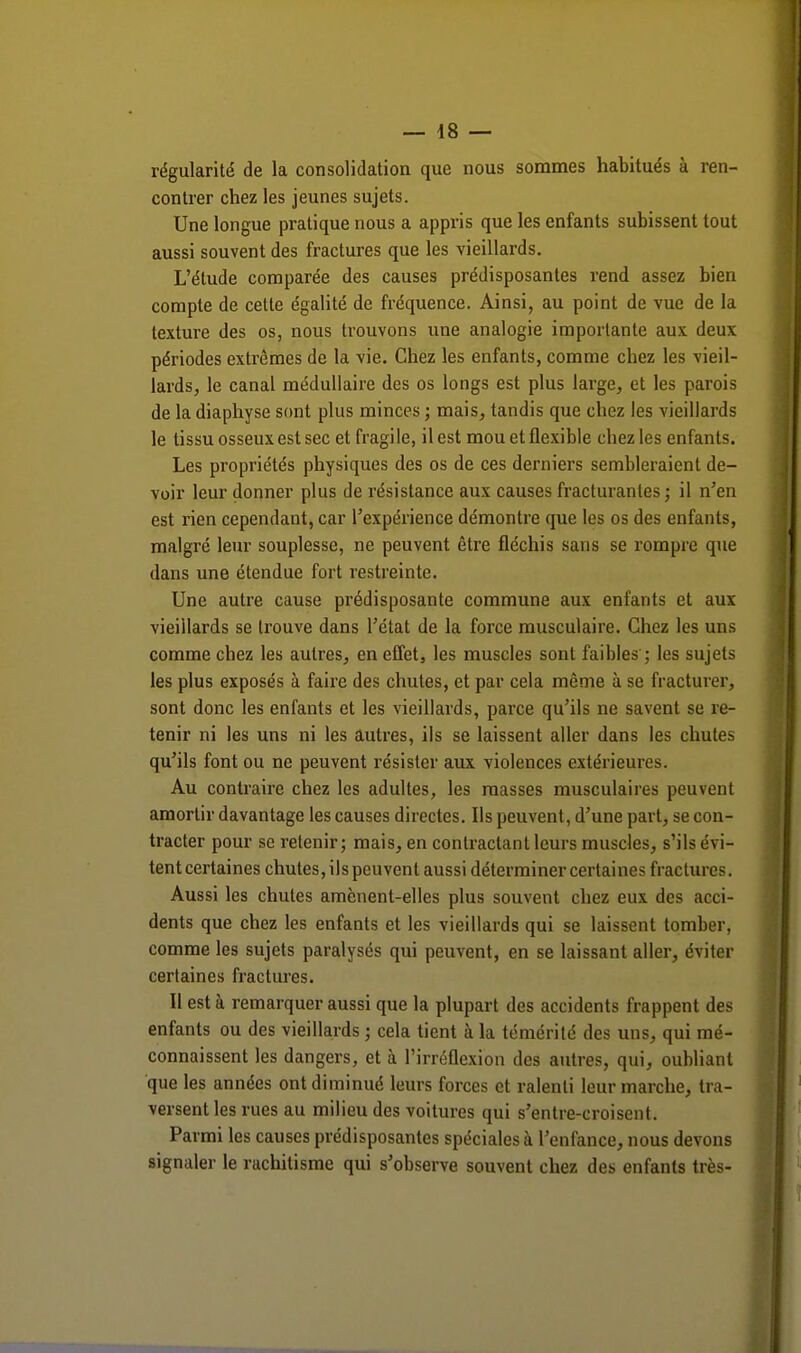 régularité de la consolidation que nous sommes habitués à ren- contrer chez les jeunes sujets. Une longue pratique nous a appris que les enfants subissent tout aussi souvent des fractures que les vieillards. L'étude comparée des causes prédisposantes rend assez bien compte de cette égalité de fréquence. Ainsi, au point de vue de la texture des os, nous trouvons une analogie importante aux deux périodes extrêmes de la vie. Chez les enfants, comme cbez les vieil- lards, le canal médullaire des os longs est plus large, et les parois de la diaphyse sont plus minces ; mais, tandis que chez les vieillards le tissu osseux est sec et fragile, il est mou et flexible chez les enfants. Les propriétés physiques des os de ces derniers sembleraient de- voir leur donner plus de résistance aux causes fracturantes; il n'en est rien cependant, car l'expérience démontre que les os des enfants, malgré leur souplesse, ne peuvent être fléchis sans se rompre que dans une étendue fort restreinte. Une autre cause prédisposante commune aux enfants et aux vieillards se trouve dans l'état de la force musculaire. Chez les uns comme chez les autres, en effet, les muscles sont faibles ; les sujets les plus exposés à faire des chutes, et par cela même à se fracturer, sont donc les enfants et les vieillards, parce qu'ils ne savent se re- tenir ni les uns ni les autres, ils se laissent aller dans les chutes qu'ils font ou ne peuvent résister aux violences extérieures. Au contraire chez les adultes, les masses musculaires peuvent amortir davantage les causes directes. Ils peuvent, d'une part, se con- tracter pour se retenir; mais, en contractant leurs muscles, s'ils évi- tent certaines chutes, ils peuvent aussi déterminer certaines fractures. Aussi les chutes amènent-elles plus souvent chez eux des acci- dents que chez les enfants et les vieillards qui se laissent tomber, comme les sujets paralysés qui peuvent, en se laissant aller, éviter certaines fractures. Il est à remarquer aussi que la plupart des accidents frappent des enfants ou des vieillards ; cela tient à la témérité des uns, qui mé- connaissent les dangers, et à l'irréflexion des autres, qui, oubliant que les années ont diminué leurs forces et ralenti leur marche, tra- versent les rues au milieu des voitures qui s'entre-croisent. Parmi les causes prédisposantes spéciales à l'enfance, nous devons signaler le rachitisme qui s'observe souvent chez des enfants très-