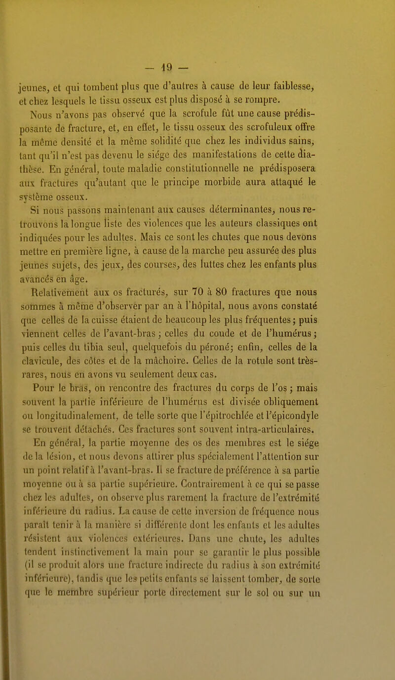 jeunes, et qui tombent plus que d'autres à cause de leur faiblesse, et chez lesquels le tissu osseux est plus disposé à se rompre. Nous n'avons pas observé que la scrofule fût une cause prédis- posante de fracture, et, en effet, le tissu osseux des scrofuleux offre la même densité et la même solidité que chez les individus sains, tant qu'il n'est pas devenu le siège des manifestations de cette dia- thèse. En général, toute maladie constitutionnelle ne prédisposera atïx fracturés qu'autant que le principe morbide aura attaqué le système osseux. Si nous passons maintenant aux causes déterminantes, nous re- trouvons la longue liste des violences que les auteurs classiques ont indiquées pour les adultes. Mais ce sont les chutes que nous devons mettre en première ligne, à cause de la marche peu assurée des plus jeunes sujets, des jeux, des courses, des luttes chez les enfants plus avancés en âge. Relativement aux os fracturés, sur 70 à 80 fractures que nous sommes à même d'observer par an à l'hôpital, nous avons constaté que celles de la cuisse étaient de beaucoup les plus fréquentes; puis viennent celles de l'avant-bras ; celles du coude et de l'humérus ; puis celles du tibia seul, quelquefois du péroné; enfin, celles de la clavicule, des côtes et de la mâchoire. Celles de la rotule sont très- rares, nous en avons vu seulement deux cas. Pour le bras, on rencontre des fractures du corps de l'os ; mais souvent la partie inférieure de l'humérus est divisée obliquement ou longitudinalement, de telle sorte que l'épitrochlée et l'épicondyle se trouvent détachés. Ces fractures sont souvent intra-articulaires. En général, la partie moyenne des os des membres est le siège delà lésion, et nous devons attirer plus spécialement l'attention sur un point relatif à l'avant-bras. Il se fracture de préférence à sa partie moyenne ou à sa partie supérieure. Contrairement à ce qui se passe chez les adultes, on observe plus rarement la fracture de l'extrémité inférieure du radius. La cause de cette inversion de fréquence nous parait tenir à la manière si différente dont les enfants et les adultes résistent aux violences extérieures. Dans une chute, les adultes tendent instinctivement la main pour se garantir le plus possible (il se produit alors une fracture indirecte du radius à son extrémité inférieure), tandis que les petits enfants se laissent tomber, de sorte que le membre supérieur porte directement sur le sol ou sur un