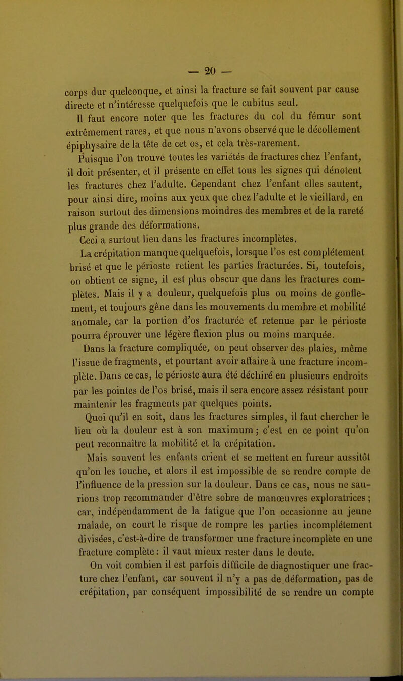 corps dur quelconque, et ainsi la fracture se fait souvent par cause directe et n'intéresse quelquefois que le cubitus seul. Il faut encore noter que les fractures du col du fémur sont extrêmement rares, et que nous n'avons observé que le décollement épiphysaire de la tête de cet os, et cela très-rarement. Puisque l'on trouve toutes les variétés de fractures chez l'enfant, il doit présenter, et il présente en effet tous les signes qui dénotent les fractures chez l'adulte. Cependant chez l'enfant elles sautent, pour ainsi dire, moins aux yeux que chez l'adulte et le vieillard, en raison surtout des dimensions moindres des membres et de la rareté plus grande des déformations. Ceci a surtout lieu dans les fractures incomplètes. La crépitation manque quelquefois, lorsque l'os est complètement brisé et que le périoste retient les parties fracturées. Si, toutefois, on obtient ce signe, il est plus obscur que dans les fractures com- plètes. Mais il y a douleur, quelquefois plus ou moins de gonfle- ment, et toujours gêne dans les mouvements du membre et mobilité anomale, car la portion d'os fracturée et retenue par le périoste pourra éprouver une légère flexion plus ou moins marquée. Dans la fracture compliquée, on peut observer des plaies, même l'issue de fragments, et pourtant avoir affaire à une fracture incom- plète. Dans ce cas, le périoste aura été déchiré en plusieurs endroits par les pointes de l'os brisé, mais il sera encore assez résistant pour maintenir les fragments par quelques points. Quoi qu'il en soit, dans les fractures simples, il faut chercher le lieu où la douleur est à son maximum ; c'est en ce point qu'on peut reconnaître la mobilité et la crépitation. Mais souvent les enfants crient et se mettent en fureur aussitôt qu'on les touche, et alors il est impossible de se rendre compte de l'influence de la pression sur la douleur. Dans ce cas, nous ne sau- rions trop recommander d'être sobre de manœuvres exploratrices ; car, indépendamment de la fatigue que l'on occasionne au jeune malade, on court le risque de rompre les parties incomplètement divisées, c'est-à-dire de transformer une fracture incomplète en une fracture complète : il vaut mieux rester dans le doute. On voit combien il est parfois difficile de diagnostiquer une frac- ture chez l'enfant, car souvent il n'y a pas de déformation, pas de crépitation, par conséquent impossibilité de se rendre un compte