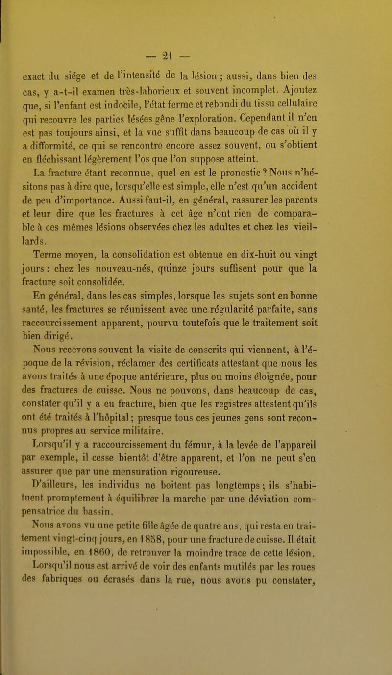 exact du siège et de l'intensité de la lésion ; aussi, dans bien des cas, y a-t-il examen très-laborieux et souvent incomplet. Ajoutez que, si l'enfant est indocile, l'état ferme et rebondi du tissu cellulaire qui recouvre les parties lésées gêne l'exploration. Cependant il n'en est pas toujours ainsi, et la vue suffit dans beaucoup de cas où il y a difformité, ce qui se rencontre encore assez souvent, ou s'obtient en fléchissant légèrement l'os que l'on suppose atteint. La fracture étant reconnue, quel en est le pronostic? Nous n'hé- sitons pas à dire que, lorsqu'elle est simple, elle n'est qu'un accident de peu d'importance. Aussi faut-il, en général, rassurer les parents et leur dire que les fractures à cet âge n'ont rien de compara- ble à ces mêmes lésions observées chez les adultes et chez les vieil- lards. Terme moyen, la consolidation est obtenue en dix-huit ou vingt jours : chez les nouveau-nés, quinze jours suffisent pour que la fracture soit consolidée. En général, dans les cas simples, lorsque les sujets sont en bonne santé, les fractures se réunissent avec une régularité parfaite, sans raccourcissement apparent, pourvu toutefois que le traitement soit bien dirigé. Nous recevons souvent la visite de conscrits qui viennent, à l'é- poque de la révision, réclamer des certificats attestant que nous les avons traités à une époque antérieure, plus ou moins éloignée, pour des fractures de cuisse. Nous ne pouvons, dans beaucoup de cas, constater qu'il y a eu fracture, bien que les registres attestent qu'ils ont été traités à l'hôpital ; presque tous ces jeunes gens sont recon- nus propres au service militaire. Lorsqu'il y a raccourcissement du fémur, à la levée de l'appareil par exemple, il cesse bientôt d'être apparent, et l'on ne peut s'en assurer que par une mensuration rigoureuse. D'ailleurs, les individus ne boitent pas longtemps ; ils s'habi- tuent promptement à équilibrer la marche par une déviation com- pensatrice du bassin. Nous avons vu une petite fille âgée de quatre ans. qui resta en trai- tement vingt-cinq jours, en 1858, pour une fracture de cuisse. Il était impossible, en 1860, de retrouver la moindre trace de cette lésion. Lorsqu'il nous est arrivé de voir des enfants mutilés par les roues des fabriques ou écrasés dans la rue, nous avons pu constater,