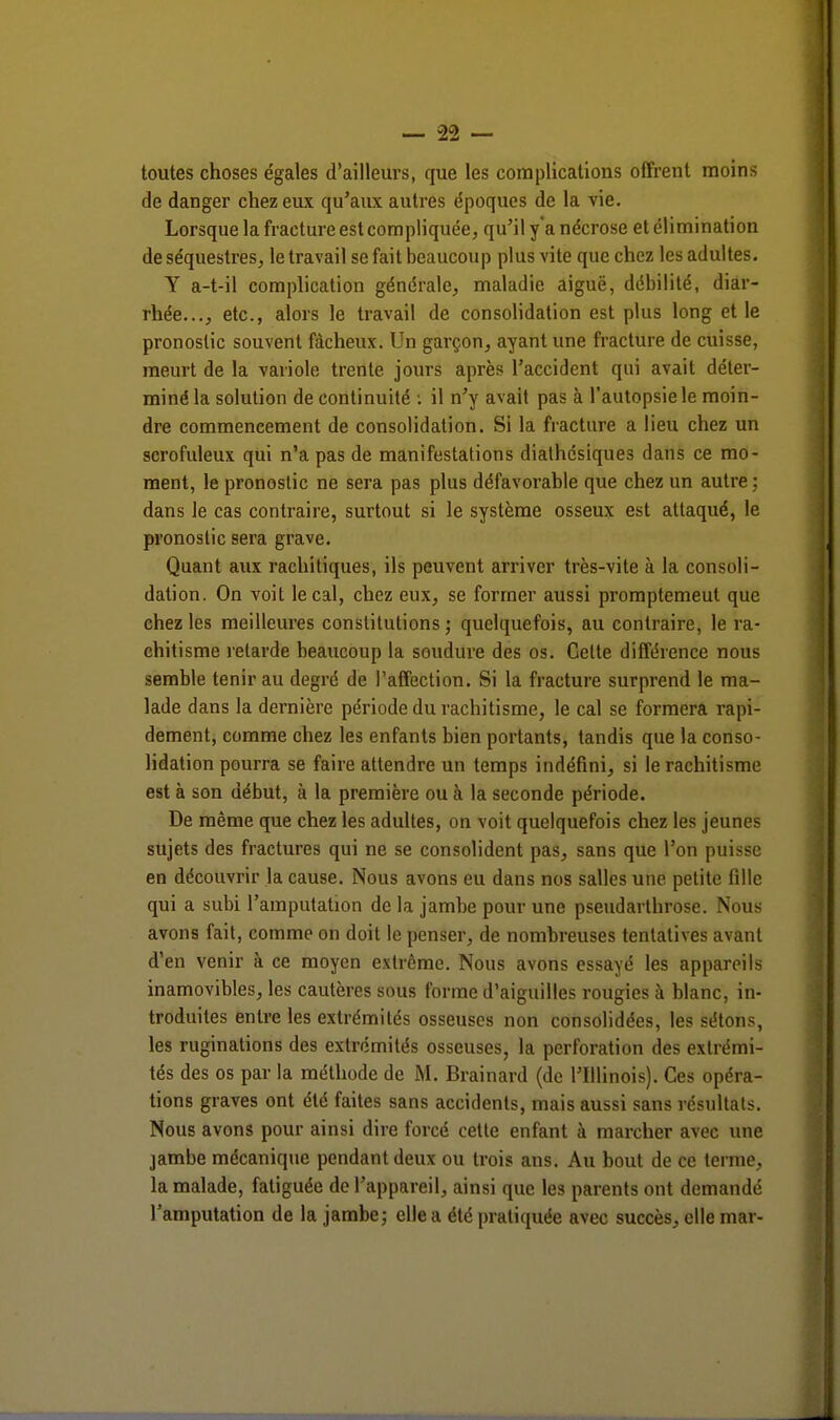 toutes choses e'gales d'ailleurs, que les complications offrent moins de danger chez eux qu'aux autres époques de la vie. Lorsque la fracture est compliquée, qu'il y'a nécrose et élimination de séquestres, le travail se fait beaucoup plus vite que chez les adultes. Y a-t-il complication générale, maladie aiguë, débilité, diar- rhée..., etc., alors le travail de consolidation est plus long et le pronostic souvent fâcheux. Un garçon, ayant une fracture de cuisse, meurt de la variole trente jours après l'accident qui avait déter- miné la solution de continuité : il n'y avait pas à l'autopsie le moin- dre commencement de consolidation. Si la fracture a lieu chez un scrofuleux qui n'a pas de manifestations dialhésiques dans ce mo- ment, le pronostic ne sera pas plus défavorable que chez un autre; dans le cas contraire, surtout si le système osseux est attaqué, le pronostic sera grave. Quant aux rachitiques, ils peuvent arriver très-vite à la consoli- dation. On voit le cal, chez eux, se former aussi promptemeul que chez les meilleures constitutions; quelquefois, au contraire, le ra- chitisme retarde beaucoup la soudure des os. Celte différence nous semble tenir au degré de l'affection. Si la fracture surprend le ma- lade dans la dernière période du rachitisme, le cal se formera rapi- dement, comme chez les enfants bien portants, tandis que la conso- lidation pourra se faire attendre un temps indéfini, si le rachitisme est à son début, à la première ou a la seconde période. De même que chez les adultes, on voit quelquefois chez les jeunes sujets des fractures qui ne se consolident pas, sans que l'on puisse en découvrir la cause. Nous avons eu dans nos salles une petite fille qui a subi l'amputation de la jambe pour une pseudarthrose. Nous avons fait, comme on doit le penser, de nombreuses tentatives avant d'en venir à ce moyen extrême. Nous avons essayé les appareils inamovibles, les cautères sous forme d'aiguilles rougies à blanc, in- troduites entre les extrémités osseuses non consolidées, les sétons, les ruginations des extrémités osseuses, la perforation des extrémi- tés des os par la méthode de M. Brainard (de l'Illinois). Ces opéra- tions graves ont été faites sans accidents, mais aussi sans résultats. Nous avons pour ainsi dire forcé cette enfant à marcher avec une jambe mécanique pendant deux ou trois ans. Au bout de ce terme, la malade, fatiguée de l'appareil, ainsi que les parents ont demandé l'amputation de la jambe; elle a été pratiquée avec succès, elle mai-