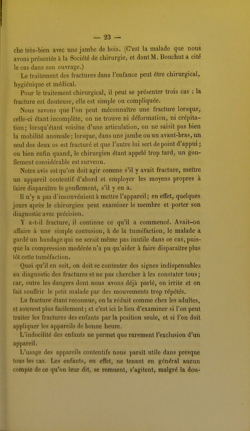 che très-bien avec une jambe de bois. (C'est la malade que nous avons présentée à la Société de chirurgie, et dont M. Bouchut a cité le cas dans son ouvrage.) Le traitement des fractures dans l'enfance peut être chirurgical, hygiénique et médical. Pour le traitement chirurgical, il peut se présenter trois cas : la fracture est douteuse, elle est simple ou compliquée. Nous savons que l'on peut méconnaître une fracture lorsque, celle-ci étant incomplète, on ne trouve ni déformation, ni crépita- tion; lorsqu'étant voisine d'une articulation, on ne saisit pas bien la mobilité anomale ; lorsque, dans une jambe ou un avant-bras, un seul des deux os est fracturé et que l'autre lui sert de point d'appui ; ou bien enfin quand, le chirurgien étant appelé trop tard, un gon- flement considérable est survenu. Notre avis est qu'on doit agir comme s'il y avait fracture, mettre un appareil contentif d'abord et employer les moyens propres à faire disparaître le gonflement, s'il y en a. Il n'y a pas d'inconvénient à mettre l'appareil; en effet, quelques jours après le chirurgien peut examiner le membre et porter son diagnostic avec précision. Y a-t-il fracture, il continue ce qu'il a commencé. Avait-on affaire à une simple contusion, à de la tuméfaction, le malade a gardé un bandage qui ne serait même pas inutile dans ce cas, puis- que la compression modérée n'a pu qu'aider à faire disparaître plus tôt cette tuméfaction. Quoi qu'il en soit, on doit se contenter des signes indispensables au diagnostic des fractures et ne pas chercher à les constater tous ; car, outre les dangers dont nous avons déjà parlé, on irrite et on fait souffrir le petit malade par des mouvements trop répétés. La fracture étant reconnue, on la réduit comme chez les adultes, et souvent plus facilement; et c'est ici le lieu d'examiner si l'on peut traiter les fractures des enfants par la position seule, et si l'on doit appliquer les appareils de bonne heure. L'indocilité des enfants ne permet que rarement l'exclusion d'un appareil. L'usage des appareils contentifs nou3 paraît utile dans presque tous les cas. Les enfants, en effet, ne tenant en général aucun compte de ce qu'on leur dit, se remuent, s'agitent, malgré la dou-