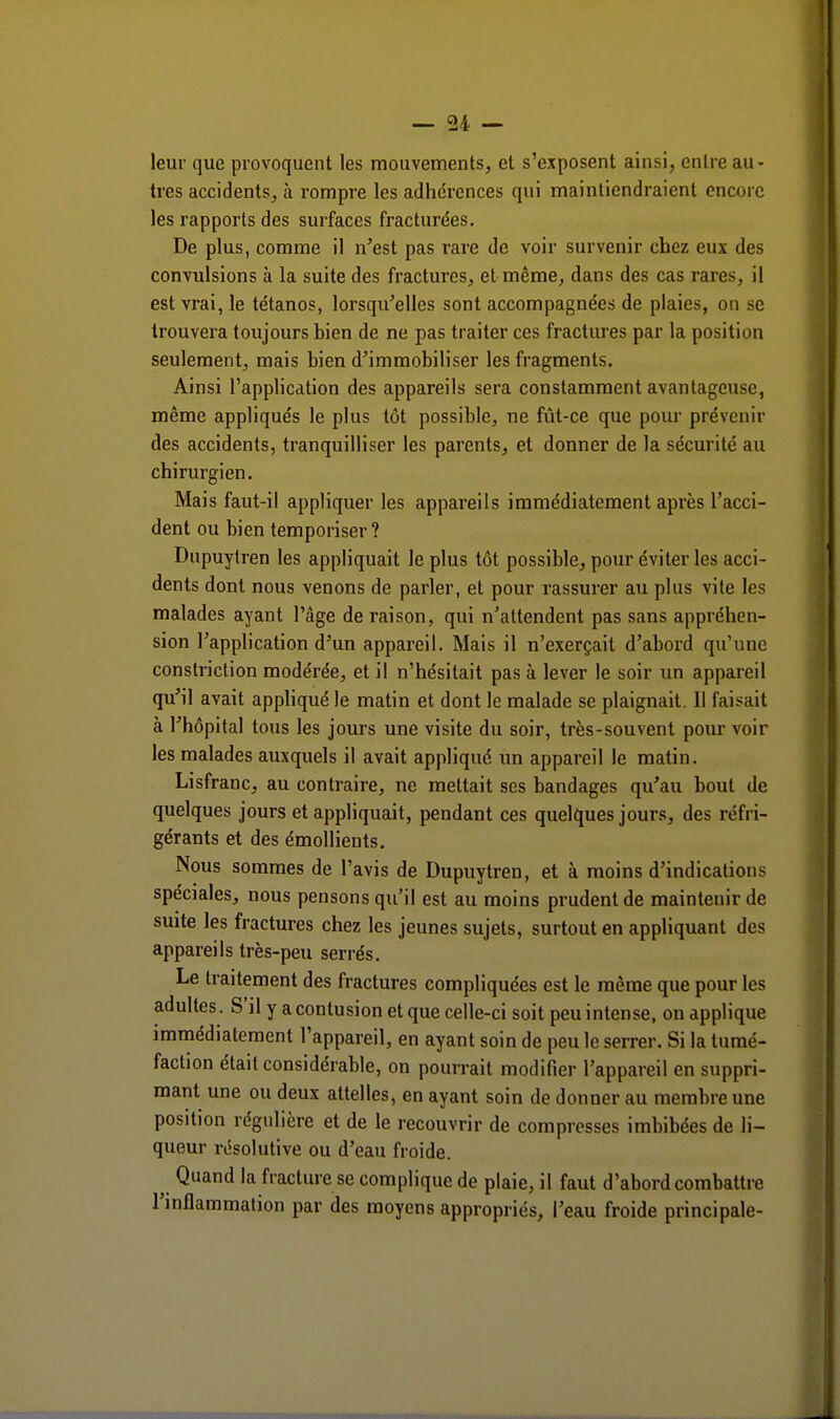 leur que provoquent les mouvements, et s'exposent ainsi, entre au- tres accidents, à rompre les adhérences qui maintiendraient encore les rapports des surfaces fracturées. De plus, comme il n'est pas rare de voir survenir chez eux des convulsions à la suite des fractures, et même, dans des cas rares, il est vrai, le tétanos, lorsqu'elles sont accompagnées de plaies, on se trouvera toujours bien de ne pas traiter ces fractures par la position seulement, mais bien d'immobiliser les fragments. Ainsi l'application des appareils sera constamment avantageuse, même appliqués le plus tôt possible, ne fût-ce que pour prévenir des accidents, tranquilliser les parents, et donner de la sécurité au chirurgien. Mais faut-il appliquer les appareils immédiatement après l'acci- dent ou bien temporiser? Dupuylren les appliquait le plus tôt possible, pour éviter les acci- dents dont nous venons de parler, et pour rassurer au plus vite les malades ayant l'âge de raison, qui n'attendent pas sans appréhen- sion l'application d'un appareil. Mais il n'exerçait d'abord qu'une constriction modérée, et il n'hésitait pas à lever le soir un appareil qu'il avait appliqué le matin et dont le malade se plaignait. Il faisait à l'hôpital tous les jours une visite du soir, très-souvent pour voir les malades auxquels il avait appliqué un appareil le matin. Lisfranc, au contraire, ne mettait ses bandages qu'au bout de quelques jours et appliquait, pendant ces quelques jours, des réfri- gérants et des émollients. Nous sommes de l'avis de Dupuytren, et à moins d'indications spéciales, nous pensons qu'il est au moins prudent de maintenir de suite les fractures chez les jeunes sujets, surtout en appliquant des appareils très-peu serrés. Le traitement des fractures compliquées est le même que pour les adultes. S'il y a contusion et que celle-ci soit peu intense, on applique immédiatement l'appareil, en ayant soin de peu le serrer. Si la tumé- faction était considérable, on pourrait modifier l'appareil en suppri- mant une ou deux attelles, en ayant soin de donner au membre une position régulière et de le recouvrir de compresses imbibées de li- queur résolutive ou d'eau froide. ^ Quand la fracture se complique de plaie, il faut d'abord combattre l'inflammation par des moyens appropriés, l'eau froide principale-