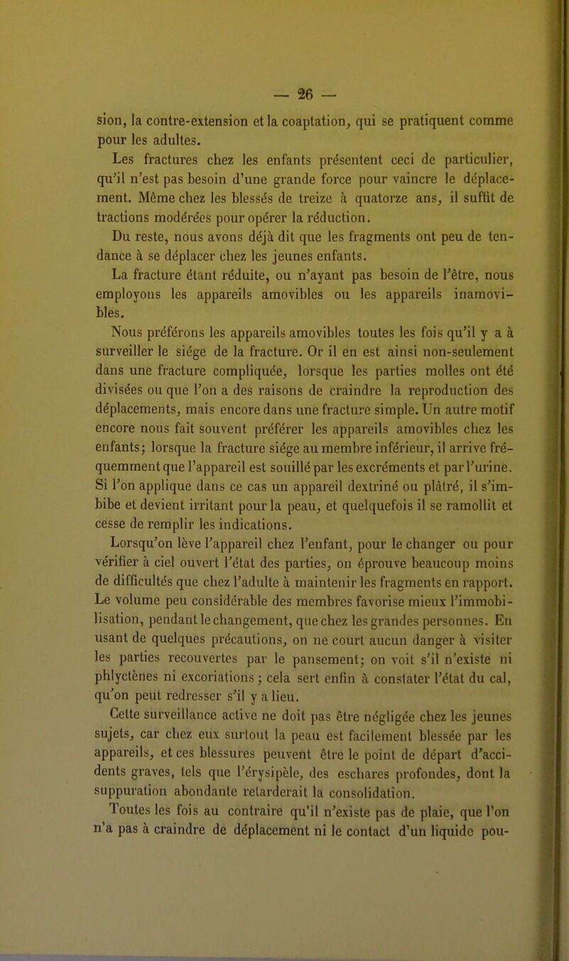 sion, la contre-extension et la coaptation, qui se pratiquent comme pour les adultes. Les fractures chez les enfants présentent ceci de particulier, qu'il n'est pas besoin d'une grande force pour vaincre le déplace- ment. Même chez les blessés de treize à quatorze ans, il suffit de tractions modérées pour opérer la réduction. Du reste, nous avons déjà dit que les fragments ont peu de ten- dance à se déplacer chez les jeunes enfants. La fracture étant réduite, ou n'ayant pas besoin de l'être, nous employons les appareils amovibles ou les appareils inamovi- bles. Nous préférons les appareils amovibles toutes les fois qu'il y a à surveiller le siège de la fracture. Or il en est ainsi non-seulement dans une fracture compliquée, lorsque les parties molles ont été divisées ou que l'on a des raisons de craindre la reproduction des déplacements, mais encore dans une fracture simple. Un autre motif encore nous fait souvent préférer les appareils amovibles chez les enfants; lorsque la fracture siège au membre inférieur, il arrive fré- quemment que l'appareil est souillé par les excréments et par l'urine. Si l'on applique dans ce cas un appareil dextriné ou plâtré, il s'im- bibe et devient irritant pour la peau, et quelquefois il se ramollit et cesse de remplir les indications. Lorsqu'on lève l'appareil chez l'enfant, pour le changer ou pour vérifier à ciel ouvert l'état des parties, on éprouve beaucoup moins de difficultés que chez l'adulte à maintenir les fragments en rapport. Le volume peu considérable des membres favorise mieux l'immobi- lisation, pendant le changement, que chez les grandes personnes. En usant de quelques précautions, on ne court aucun danger à visiter les parties recouvertes par le pansement; on voit s'il n'existe ni phlyetènes ni excoriations ; cela sert enfin à constater l'état du cal, qu'on peut redresser s'il y a lieu. Celte surveillance active ne doit pas être négligée chez les jeunes sujets, car chez eux surtout la peau est facilement blessée par les appareils, et ces blessures peuvent être le point de départ d'acci- dents graves, tels que l'érysipèle, des eschares profondes, dont la suppuration abondante relarderait la consolidation. Toutes les fois au contraire qu'il n'existe pas de plaie, que l'on n'a pas à craindre de déplacement ni le contact d'un liquide pou-