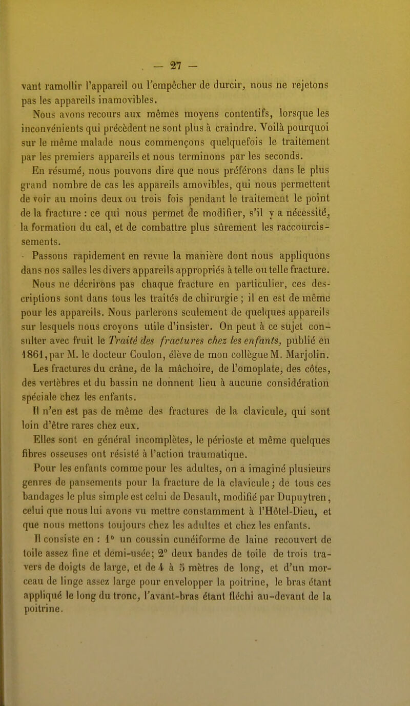 vaut ramollir l'appareil ou l'empêcher de durcir, nous ne rejetons pas les appareils inamovibles. Nous avons recours aux mêmes moyens contentifs, lorsque les inconvénients qui précèdent ne sont plus à craindre. Voilà pourquoi sur le même malade nous commençons quelquefois le traitement par les premiers appareils et nous terminons par les seconds. Eu résumé, nous pouvons dire que nous préférons dans le plus grand nombre de cas les appareils amovibles, qui nous permettent de voir au moins deux ou trois fois pendant le traitement le point de la fracture : ce qui nous permet de modifier, s'il y a nécessité, la formation du cal, et de combattre plus sûrement les raccourcis- sements. - Passons rapidement en revue la manière dont nous appliquons dan? nos salles les divers appareils appropriés à telle ou telle fracture. Nous ne décrirons pas chaque fracture en particulier, ces des- criptions sont dans tous les traités de chirurgie ; il en est de même pour les appareils. Nous parlerons seulement de quelques appareils sur lesquels nous croyons utile d'insister. On peut à ce sujet con- sulter avec fruit le Traité des fractures chez les enfants, publié en 1861,par M. le docteur Coulon, élève de mon collègueM. Marjolin. Les fractures du crâne, de la mâchoire, de l'omoplate, des côtes, des vertèbres et du bassin ne donnent lieu à aucune considération spéciale chez les enfants. Il n'en est pas de même des fractures de la clavicule, qui sont loin d'être rares chez eux. Elles sont en général incomplètes, le périoste et même quelques fibres osseuses ont résisté à l'action traumatique. Pour les enfants comme pour les adultes, on a imaginé plusieurs genres de pansements pour la fracture de la clavicule; de tous ces bandages le plus simple est celui de Desault, modifié par Dupuytren, celui que nous lui avons vu mettre constamment à l'Hôtcl-Dieu, et que nous mettons toujours chez les adultes et chez les enfants. Il consiste en : 1° un coussin cunéiforme de laine recouvert de toile assez fine et demi-usée; 2° deux bandes de toile de trois tra- vers de doigts de large, et de 4 à 5 mètres de long, et d'un mor- ceau de linge assez large pour envelopper la poitrine, le bras étant appliqué le long du tronc, l'avant-bras étant fléchi au-devant de la poitrine.