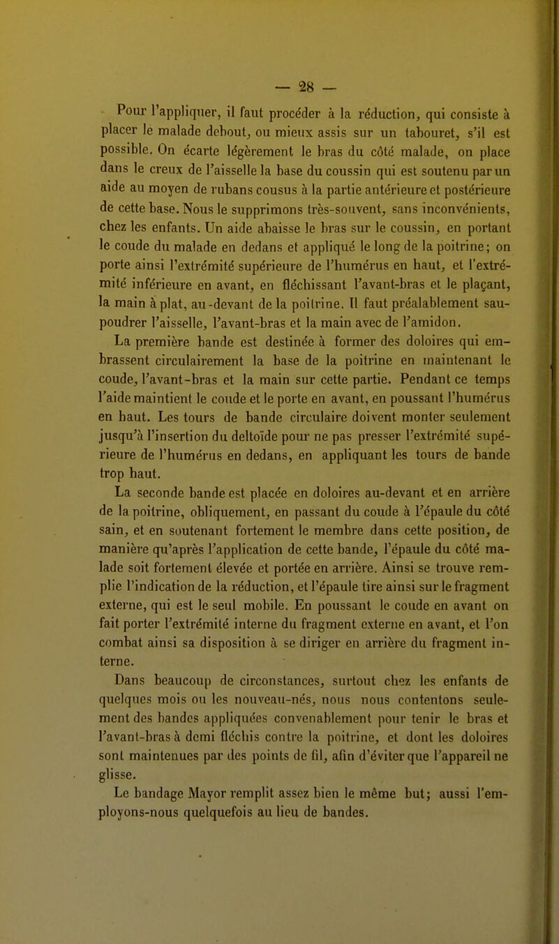 Pour l'appliquer, il faut procéder à la réduction, qui consiste à placer le malade debout, ou mieux assis sur un tabouret, s'il est possible. On écarte légèrement le bras du côté malade, on place dans le creux de l'aisselle la base du coussin qui est soutenu par un aide au moyen de rubans cousus à la partie antérieure et postérieure de cette base. Nous le supprimons très-souvent, sans inconvénients, chez les enfants. Un aide abaisse le bras sur le coussin, en portant le coude du malade en dedans et appliqué le long de la poitrine; on porte ainsi l'extrémité supérieure de l'humérus en haut, et l'extré- mité inférieure en avant, en fléchissant l'avant-bras et le plaçant, la main à plat, au-devant de la poitrine. Il faut préalablement sau- poudrer l'aisselle, l'avant-bras et la main avec de l'amidon. La première bande est destinée à former des doloires qui em- brassent circulairement la base de la poitrine en maintenant le coude, l'avant-bras et la main sur cette partie. Pendant ce temps l'aide maintient le coude et le porte en avant, en poussant l'humérus en haut. Les tours de bande circulaire doivent monter seulement jusqu'à l'insertion du deltoïde pour ne pas presser l'extrémité supé- rieure de l'humérus en dedans, en appliquant les tours de bande trop haut. La seconde bande est placée en doloires au-devant et en arrière de la poitrine, obliquement, en passant du coude à l'épaule du côté sain, et en soutenant fortement le membre dans cette position, de manière qu'après l'application de cette bande, l'épaule du côté ma- lade soit fortement élevée et portée en arrière. Ainsi se trouve rem- plie l'indication de la réduction, et l'épaule tire ainsi sur le fragment externe, qui est le seul mobile. En poussant le coude en avant on fait porter l'extrémité interne du fragment externe en avant, et l'on combat ainsi sa disposition à se diriger en arrière du fragment in- terne. Dans beaucoup de circonstances, surtout chez les enfants de quelques mois ou les nouveau-nés, nous nous contentons seule- ment des bandes appliquées convenablement pour tenir le bras et l'avant-bras à demi fléchis contre la poitrine, et dont les doloires sont maintenues par des points de (il, afin d'éviter que l'appareil ne glisse. Le bandage Mayor remplit assez bien le même but; aussi l'em- ployons-nous quelquefois au lieu de bandes.