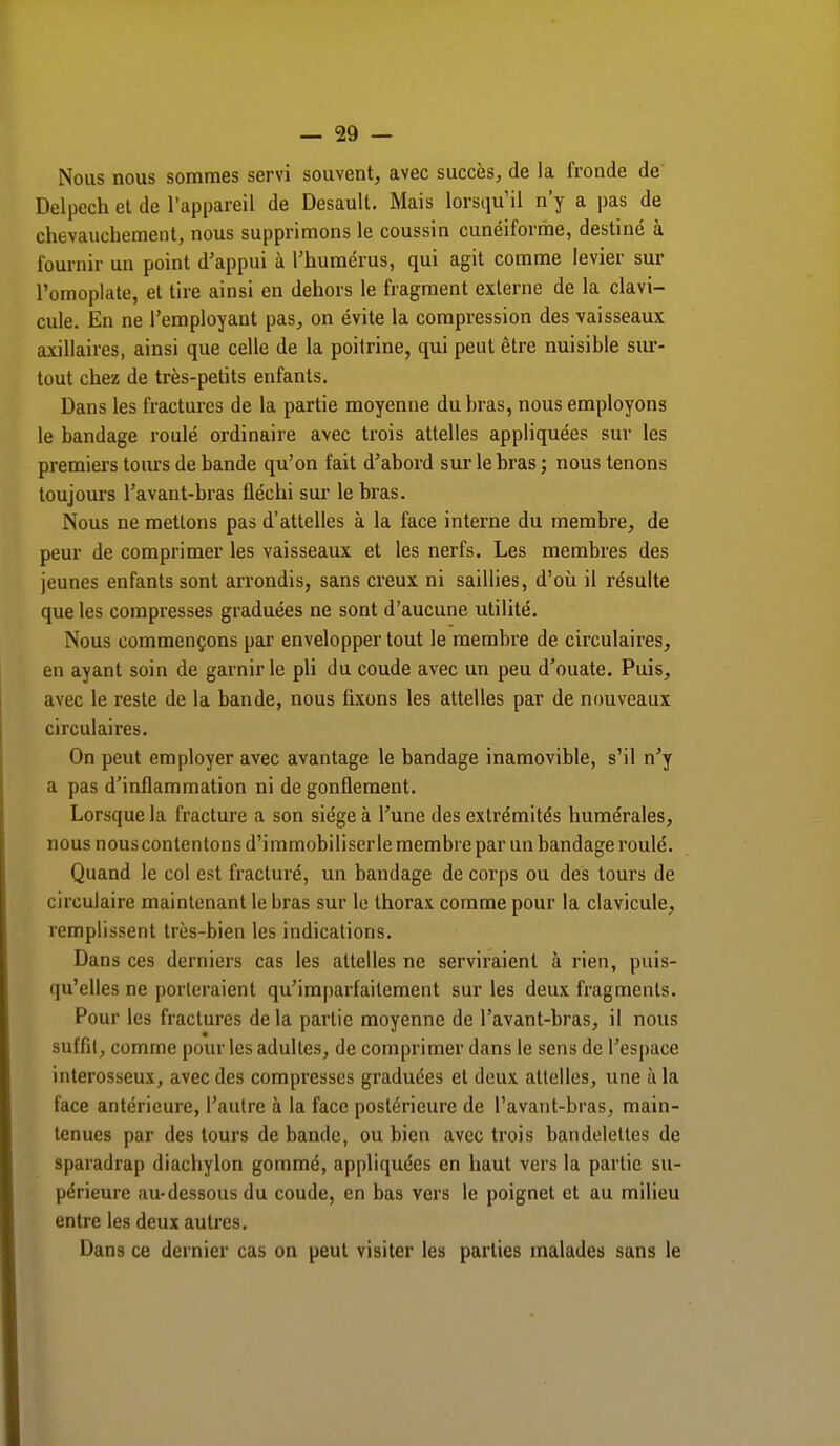 Nous nous sommes servi souvent, avec succès, de la fronde de Delpcch et de l'appareil de Desault. Mais lorsqu'il n'y a pas de chevauchement, nous supprimons le coussin cunéiforme, destiné à fournir un point d'appui à l'humérus, qui agit comme levier sur l'omoplate, et tire ainsi en dehors le fragment externe de la clavi- cule. En ne l'employant pas, on évite la compression des vaisseaux axillaires, ainsi que celle de la poitrine, qui peut être nuisible sur- tout chez de très-petits enfants. Dans les fractures de la partie moyenne du bras, nous employons le bandage roulé ordinaire avec trois attelles appliquées sur les premiers tours de bande qu'on fait d'abord sur le bras ; nous tenons toujours l'avant-bras fléchi sur le bras. Nous ne mettons pas d'attelles à la face interne du membre, de peur de comprimer les vaisseaux et les nerfs. Les membres des jeunes enfants sont arrondis, sans creux ni saillies, d'où il résulte que les compresses graduées ne sont d'aucune utilité. Nous commençons par envelopper tout le membre de circulaires, en ayant soin de garnir le pli du coude avec un peu d'ouate. Puis, avec le reste de la bande, nous fixons les attelles par de nouveaux circulaires. On peut employer avec avantage le bandage inamovible, s'il n'y a pas d'inflammation ni dégonflement. Lorsque la fracture a son siège à l'une des extrémités humérales, nous nous contentons d'immobiliserle membre par un bandage roulé. Quand le col est fracturé, un bandage de corps ou des tours de circulaire maintenant le bras sur le thorax comme pour la clavicule, remplissent très-bien les indications. Dans ces derniers cas les attelles ne serviraient à rien, puis- qu'elles ne porteraient qu'imparfaitement sur les deux fragments. Pour les fractures delà partie moyenne de l'avant-bras, il nous suffit, comme pour les adultes, de comprimer dans le sens de l'espace interosseux, avec des compresses graduées et deux attelles, une à la face antérieure, l'autre à la face postérieure de l'avant-bras, main- tenues par des tours de bande, ou bien avec trois bandelettes de sparadrap diachylon gommé, appliquées en haut vers la partie su- périeure au-dessous du coude, en bas vers le poignet et au milieu entre les deux autres. Dans ce dernier cas on peut visiter les parties malades sans le