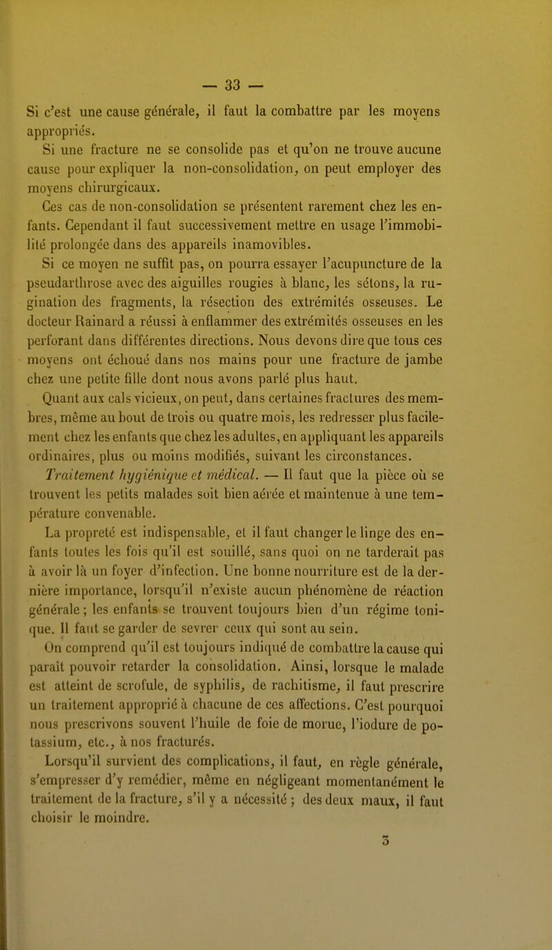 Si c'est une cause générale, il faut la combattre par les moyens appropriés. Si une fracture ne se consolide pas et qu'on ne trouve aucune cause pour expliquer la non-consolidation, on peut employer des moyens chirurgicaux. Ces cas de non-consolidation se présentent rarement chez les en- fants. Cependant il faut successivement mettre en usage l'immobi- lité prolongée dans des appareils inamovibles. Si ce moyen ne suffit pas, on pourra essayer l'acupuncture de la pscudarthrose avec des aiguilles rougies à blanc, les sélons, la ru- gination des fragments, la résection des extrémités osseuses. Le docteur Rainard a réussi à enflammer des extrémités osseuses en les perforant dans différentes directions. Nous devons dire que tous ces moyens ont échoué dans nos mains pour une fracture de jambe chez une petite fille dont nous avons parlé plus haut. Quant aux cals vicieux, on peut, dans certaines fractures des mem- bres, même au bout de trois ou quatre mois, les redresser plus facile- ment chez les enfants que chez les adultes, en appliquant les appareils ordinaires, plus ou moins modifiés, suivant les circonstances. Traitement hygiénique et médical. — Il faut que la pièce où se trouvent les petits malades soit bien aérée et maintenue à une tem- pérature convenable. La propreté est indispensable, et il faut changer le linge des en- fants toutes les fois qu'il est souillé, sans quoi on ne tarderait pas à avoir là un foyer d'infection. Une bonne nourriture est de la der- nière importance, lorsqu'il n'existe aucun phénomène de réaction générale ; les enfants se trouvent toujours bien d'un régime toni- que. Il faut se garder de sevrer ceux qui sont au sein. On comprend qu'il est toujours indiqué de combattre la cause qui parait pouvoir retarder la consolidation. Ainsi, lorsque le malade est atteint de scrofule, de syphilis, de rachitisme, il faut prescrire un traitement approprié à chacune de ces affections. C'est pourquoi nous prescrivons souvent l'huile de foie de morue, l'iodure de po- tassium, etc., à nos fracturés. Lorsqu'il survient des complications, il faut, en règle générale, s'empresser d'y remédier, même en négligeant momentanément le traitement de la fracture, s'il y a nécessité ; des deux maux, il faut choisir le moindre. 5