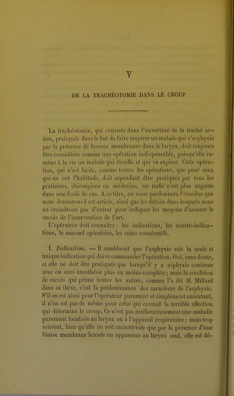 Y DE LA TRACHÉOTOMIE DANS LE CROUP La trachéotomie, qui consiste dans l'ouverture de la Iraché-ar- tère, pratiquée dans le but de faire respirer un malade qui s'asphyxie par la présence de fausses membranes dans le larynx, doit toujours être considérée comme une opération indispensable, puisqu'elle ra- mène à la vie un malade qui étouffe et qui va expirer. Celte opéra- tion, qui n'est facile, comme toutes les opérations, que pour ceux qui en ont l'habitude, doit cependant être pratiquée par tous les praticiens, chirurgiens ou médecins, car nulle n'est plus urgente dans une foule de cas. A ce titre, on nous pardonnera l'étendue que nous donnerons à cet article, ainsi que les détails dans lesquels nous ne craindrons pas d'entrer pour indiquer les moyens d'assurer le succès de l'intervention de l'art. L'opérateur doit connaître : les indications, les contre-indica- tions, le manuel opératoire, les soins consécutifs. I. Indications. — Il semblerait que l'asphyxie soit la seule et unique indication qui doive commander l'opération. Oui, sans doute, et elle ne doit être pratiquée que lorsqu'il y a asphyxie continue avec ou sans anesthésie plus ou moins complète; mais la condition de succès qui prime toutes les autres, comme Ta dit M. Millard dans sa thèse, c'est la prédominance des caractères de l'asphyxie. S'il en est ainsi pour l'opérateur purement et simplement exécutant, il n'en est pas de même pour celui qui connaît la terrible affection qui détermine le croup. Ce n'est pas malheureusement une maladie purement localisée au larynx ou à l'appareil respiratoire ; mais trop souvent, bien qu'elle ne soit caractérisée que par la présence d'une fausse membrane bornée en apparence au larynx seul, elle est dé-