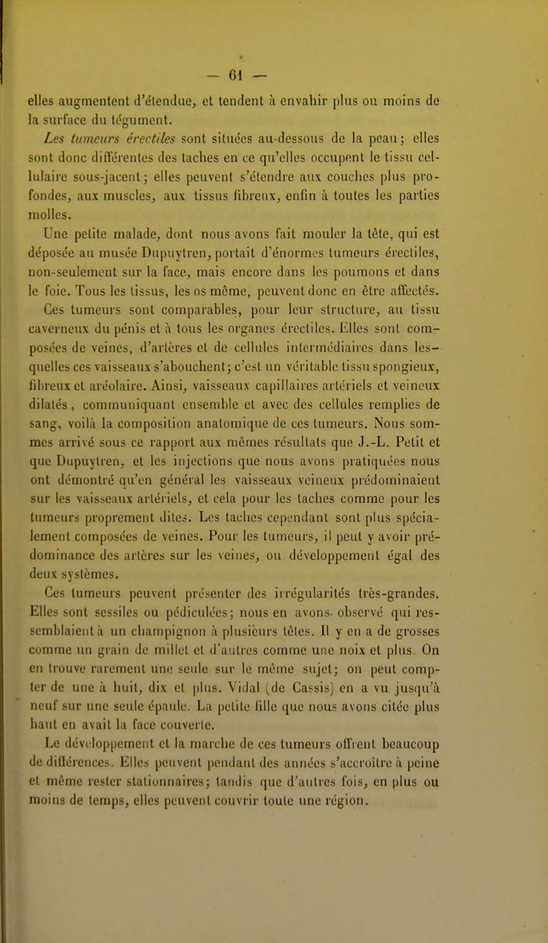 elles augmentent d'étendue, et tendent à envahir plus ou moins de la surface du tégument. Les tumeurs érectiles sont situées au-dessous de la peau; elles sont donc différentes des taches en ce qu'elles occupent le tissu cel- lulaire sous-jacent ; elles peuvent s'étendre aux couches plus pro- fondes, aux muscles, aux tissus fibreux, enfin à toutes les parties molles. Une petite malade, dont nous avons fait mouler la tête, qui est déposée au musée Dupuytren, portait d'énormes tumeurs érectiles, non-seulement sur la face, mais encore dans les poumons et dans le foie. Tous les tissus, les os même, peuvent donc en être affectés. Ces tumeurs sont comparables, pour leur structure, au tissu caverneux du pénis et à tous les organes érectiles. Elles sont com- posées de veines, d'artères et de cellules intermédiaires dans les- quelles ces vaisseaux s'abouchent; c'est un véritable tissu spongieux, fibreux et aréolaire. Ainsi, vaisseaux capillaires artériels et veineux dilatés, communiquant ensemble et avec des cellules remplies de sang, voilà la composition anatomique de ces tumeurs. Nous som- mes arrivé sous ce rapport aux mêmes résultats que J.-L. Petit et que Dupuytren, et les injections que nous avons pratiquées nous ont démontré qu'en général les vaisseaux veineux prédominaient sur les vaisseaux artériels, et cela pour les taches comme pour les tumeurs proprement dites. Les taches cependant sont plus spécia- lement composées de veines. Pour les tumeurs, il peut y avoir pré- dominance des artères sur les veines, ou développement égal des deux systèmes. Ces tumeurs peuvent présenter des irrégularités très-grandes. Elles sont scssiles ou pcdiculées; nous en avons- observé qui res- semblaient à un champignon à plusieurs tètes. Il y en a de grosses comme un grain de millet et d'autres comme une noix et plus. On en trouve rarement une seule sur le même sujet; on peut comp- ter de une à huit, dix et plus. Vidal (de Cassis) en a vu jusqu'à neuf sur une seule épaule. La petite fille que nous avons citée plus haut en avait la face couverte. Le déve loppement cl la marche de ces tumeurs offrent beaucoup de différences. Elles peuvent pendant des années s'accroître à peine et même rester stalionnaires; tandis que d'autres fois, en plus ou moins de temps, elles peuvent couvrir toute une région.