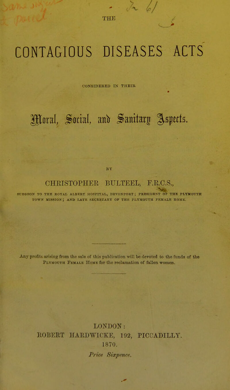 THE CONTAGIOUS DISEASES ACTS CONSIDERED IN THEIIl BY CHRISTOPHER BULTEEL, F.R.C.S. SUROEOy TO THE ROYAL ALBERT HOSPITAL, DEVONPORT ; PRESIDENT OF THE PLTMOTITH TOWN mission; and rjlTK SECRETARY OP THE PLYMOUTH FEMALE HOME. Any profits arising from the sale of this puhlication will be devoted to the funds of the Plyuodth Female Home for the reclamation of fallen women. LONDON: ROBERT HARDWICKE, 192, PICCADILLY. 1870. Price Sixpence.