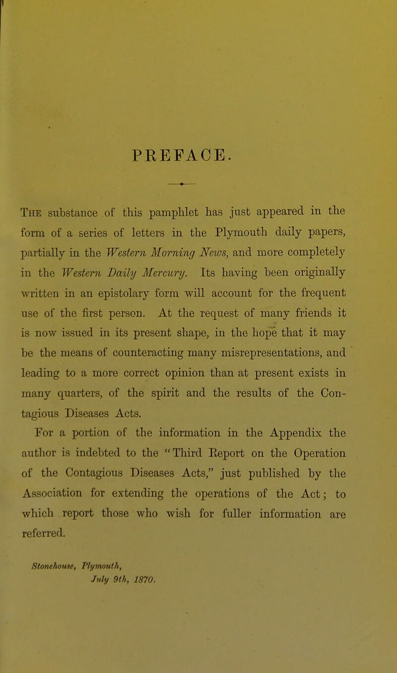 PREFACE. The substance of this pamphlet has just appeared in the form of a series of letters in the Plymouth daily papers, partially in the Western Morning News, and more completely in the Western Daily Mercury. Its having been originally written in an epistolary form will account for the frequent use of the first person. At the request of many friends it is now issued in its present shape, in the hope that it may be the means of counteracting many misrepresentations, and leading to a more correct opinion than at present exists in many quarters, of the spirit and the results of the Con- tagious Diseases Acts. For a portion of the information in the Appendix the author is indebted to the Third Report on the Operation of the Contagious Diseases Acts, just published by the Association for extending the operations of the Act; to which report those who wish for fuller information are referred. Stonehouse, Plymouth, July 9th, 1870.