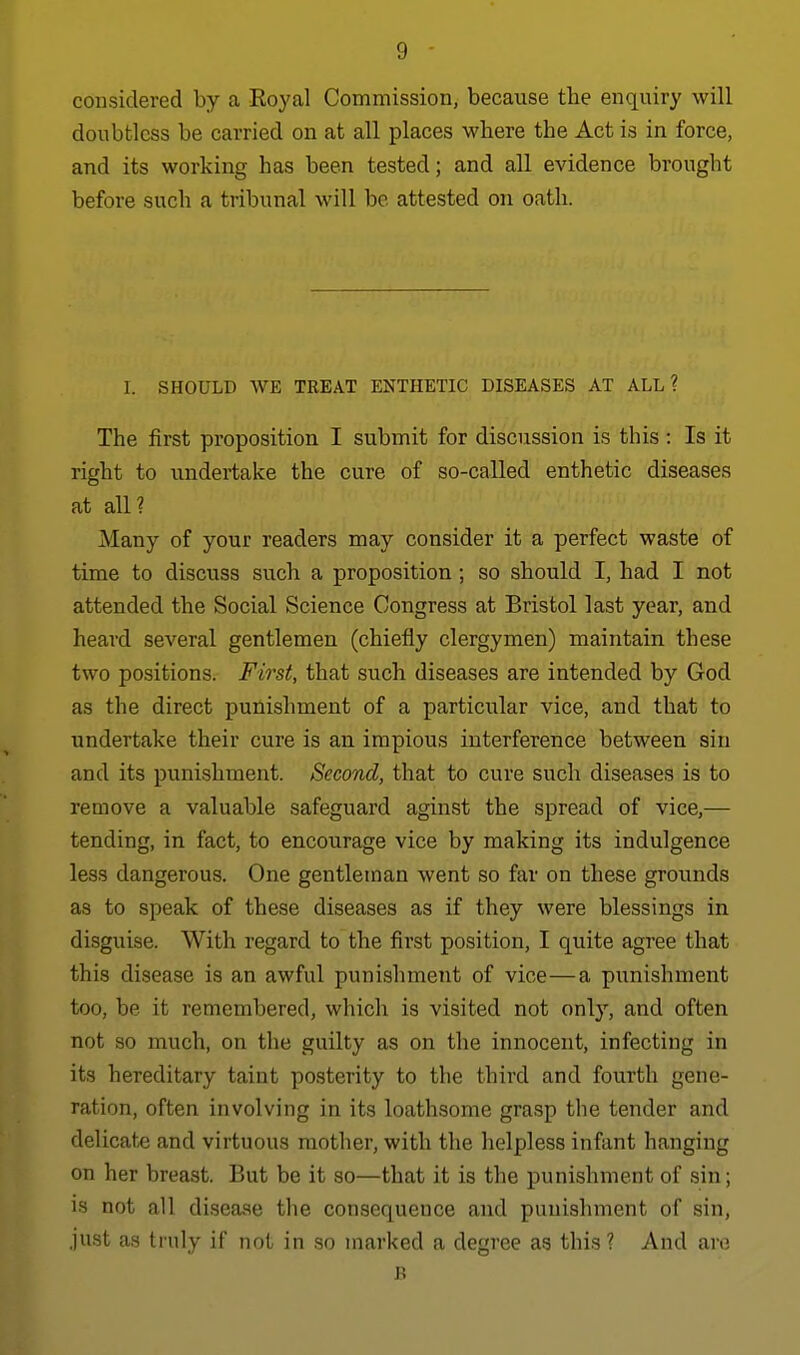 considered by a Royal Commission, because the enquiry will doubtless be carried on at all places where the Act is in force, and its working has been tested; and all evidence brought before such a tribunal will be attested on oath. I. SHOULD WE TREAT ENTHETIC DISEASES AT ALL? The first proposition I submit for discussion is this : Is it right to undertake the cure of so-called enthetic diseases at all? Many of your readers may consider it a perfect waste of time to discuss such a proposition ; so should I, had I not attended the Social Science Congress at Bristol last year, and heard several gentlemen (chiefly clergymen) maintain these two positions. First, that such diseases are intended by God as the direct punishment of a particular vice, and that to undertake their cure is an impious interference between sin and its punishment. Second, that to cure such diseases is to remove a valuable safeguard aginst the spread of vice,— tending, in fact, to encourage vice by making its indulgence less dangerous. One gentleman went so far on these grounds as to speak of these diseases as if they were blessings in disguise. With regard to the fii'st position, I quite agree that this disease is an awful punishment of vice—a punishment too, be it remembered, which is visited not only, and often not so much, on the guilty as on the innocent, infecting in its hereditary taint posterity to the third and fourth gene- ration, often involving in its loathsome grasp the tender and delicate and virtuous mother, with the helpless infant hanging on her breast. But be it so—that it is the punishment of sin; is not all disease the consequence and punishment of sin, just as truly if not in so marked a degree as this? And are B