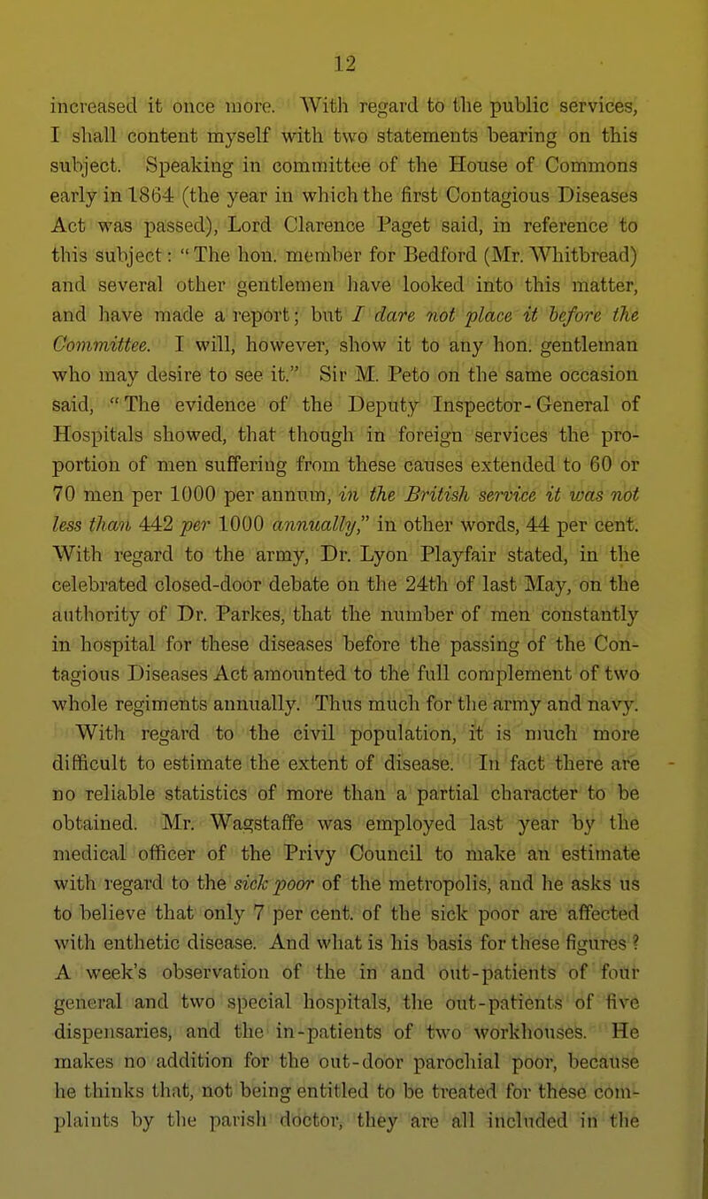 increased it once more. With regard to the public services, I shall content myself with two statements bearing on this subject. Speaking in committee of the House of Commons early in 1864 (the year in which the first Contagious Diseases Act was passed), Lord Clarence Paget said, in reference to this subject:  The hon. member for Bedford (Mr. Whitbread) and several other gentlemen have looked into this matter, and have made a report; but / dare not place it before the Committee. I will, however, show it to any hon. gentleman who may desire to see it. Sir M. Peto on the same occasion said, The evidence of the Deputy Inspector-General of Hospitals showed, that though in foreign services the pro- portion of men suffering from these causes extended to 60 or 70 men per 1000 per annum, in the British service it vjas not less than 442 per 1000 annually in other words, 44 per cent. With regard to the army, Dr. Lyon Playfair stated, in the celebrated closed-door debate on the 24th of last May, on the authority of Dr. Parkes, that the number of men constantly in hospital for these diseases before the passing of the Con- tagious Diseases Act amounted to the full complement of two whole regiments annually. Thus much for the army and navy. With regard to the civil population, it is much more difficult to estimate the extent of disease. In fact there are no reliable statistics of more than a partial character to be obtained. Mr. Wagstaffe was employed last year by the medical officer of the Privy Council to make an estimate with regard to the sick poor of the metropolis, and he asks us to believe that only 7 per cent, of the sick poor are affected with enthetic disease. And what is his basis for these figures ? A week's observation of the in and out-patients of four general and two special hospitals, the out-patients of five dispensaries, and the in-patients of two workhouses. He makes no addition for the out-door parochial poor, because he thinks that, not being entitled to be treated for these com- plaints by the parish doctor, they are all included in the