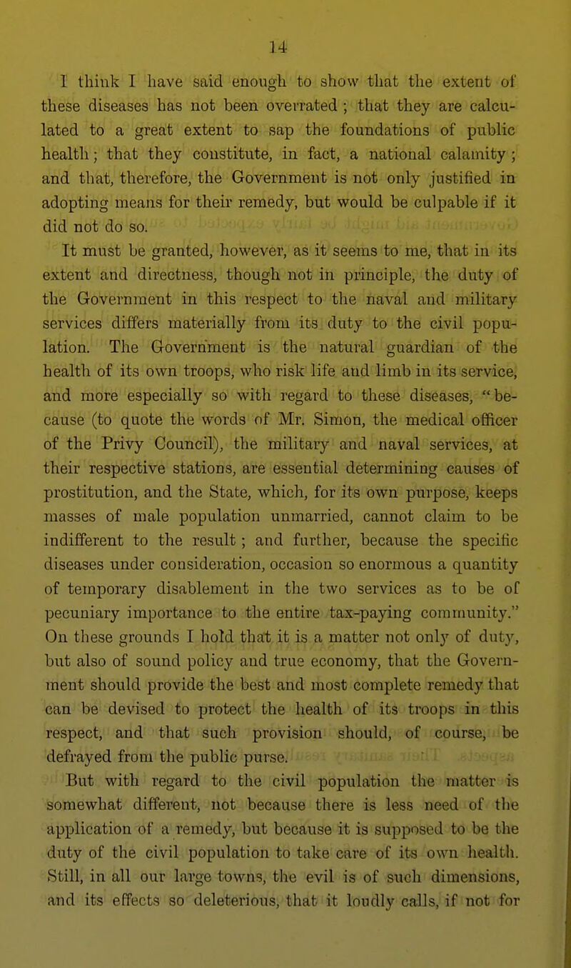 u I think I have said enough to show that the extent of these diseases has not been overrated ; that they are calcu- lated to a great extent to sap the foundations of public health; that they constitu.te, in fact, a national calamity ; and that, therefore, the Government is not only justified in adopting means for their remedy, but would be culpable if it did not do so. It must be granted, however, as it seems to me, that in its extent and directness, though not in principle, the duty of the Government in this respect to the naval and military services differs materially from its duty to the civil popu- lation. The Government is the natural guardian of the health of its own troops, who risk life and limb in its service, and more especially so with regard to these diseases,  be- cause (to quote the words of Mr. Simon, the medical officer of the Privy Council), the military and naval services, at their respective stations, are essential determining causes of prostitution, and the State, which, for its own purpose, keeps masses of male population unmarried, cannot claim to be indifferent to the result; and further, because the specific diseases under consideration, occasion so enormous a quantity of temporary disablement in the two services as to be of pecuniary importance to the entire tax-paying community. On these grounds I hold that it is a matter not only of duty, but also of sound policy and true economy, that the Govern- ment should provide the best and most complete remedy that can be devised to protect the health of its troops in this respect, and that such provision should, of course, be defrayed from the public purse. But with regard to the civil population the niatter is somewhat different, not because there is less need of the application of a remedy, but because it is supposed to be the duty of the civil population to take care of its own liealth. Still, in all our large towns, the evil is of such dimensions, and its effects so deleterious, that it loudly caUs, if not for