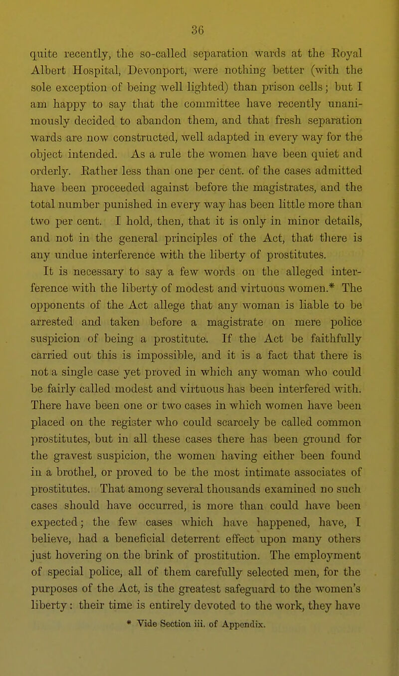 quite recently, tlie so-called separation wards at tlie lioyal Albert Hospital, Devonport, were nothing better (with the sole exception of being well lighted) than prison cells; but I am happy to say that the comniittee have recently unani- mously decided to abandon them, and that fresh separation wards are now constructed, well adapted in every way for the object intended. As a rule the women have been quiet and orderly. Eather less than one per cent, of the cases admitted have been proceeded against before the magistrates, and the total number punished in every way has been little more than two per cent. I hold, then, that it is only in minor details, and not in the general iDrinciples of the Act, that tliere is any undue interference with the liberty of prostitutes. It is necessary to say a few words on the alleged inter- ference with the liberty of modest and virtuous women.* The opponents of the Act allege that any woman is liable to be arrested and taken before a magistrate on mere police suspicion of being a prostitute. If the Act be faithfully carried out this is impossible, and it is a fact that there is not a single case yet proved in which any woman who could be fairly called modest and virtuous has been interfered with. There have been one or two cases in which women have been placed on the register who could scarcely be called common prostitutes, but in all these cases there has been ground for the gravest suspicion, the women having either been found in a brothel, or proved to be the most intimate associates of prostitutes. That among several thousands examined no such cases should have occurred, is more than could have been expected; the few cases which have happened, have, I believe, had a beneficial deterrent effect upon many others just hovering on the brink of prostitution. The employment of special police, all of them carefully selected men, for the purposes of the Act, is the greatest safeguard to the women's liberty: their time is entirely devoted to the work, they have