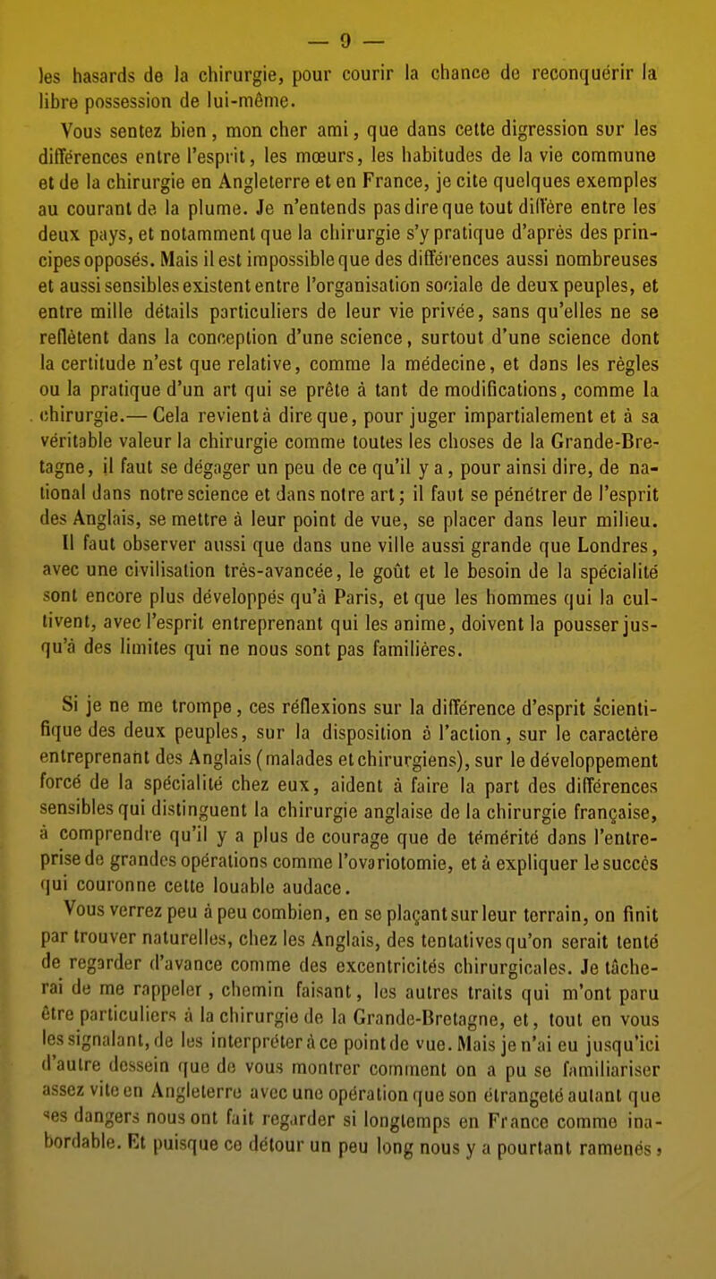 )es hasards de la chirurgie, pour courir la chance do reconquerir la libre possession de lui-meme. Vous sentez bien, mon cher ami, que dans cette digression sur les differences enlre I'espnt, les moeurs, les habitudes de la vie commune at de la chirurgie en Angleterre et en France, je cite quelques exemples au couranlde la plume. Je n'entends pas dire que tout dilt'6re entre les deux pays, et notammenl que la chirurgie s'y pratique d'apres des prin- cipes opposes. Mais ilest impossible que des differences aussi nombreuses et aussi sensibles existent entre I'organisation sociale de deuxpeuples, et entre mille details particuliers de leur vie privee, sans qu'elles ne se refletent dans la conception d'une science, surtout d'une science dont la certitude n'est que relative, comrae la medecine, et dans les regies ou la pratique d'un art qui se pr§te a tant de modifications, comme la chirurgie.— Cela revienta dire que, pour juger impartialement et a sa veritable valeur la chirurgie comme toutes les choses de la Grande-Bre- tagne, il faut se degager un peu de ce qu'il y a, pour ainsi dire, de na- tional dans notre science et dans notre art; il faut se penetrer de I'esprit des Anglais, se mettre a leur point de vue, se placer dans leur milieu. II faut observer aussi que dans une ville aussi grande que Londres, avec une civilisation tres-avancee, le gout et le besoin de la specialite sent encore plus developpes qu'a Paris, et que les homraes qui la cul- livent, avec I'esprit entreprenant qui les anime, doivent la pousserjus- qu'a des limites qui ne nous sent pas familieres. Si je ne me trompe, ces reflexions sur la difference d'esprit scienli- fiquedes deux peuples, sur la disposition o Taction, sur le caractere entreprenant des Anglais (malades etchirurgiens), sur le developpement force de la specialite chez eux, aident a faire la part des differences sensibles qui distinguent la chirurgie anglaise de la chirurgie frangaise, a comprendre qu'il y a plus de courage que de tem6rit(^ dans I'entre- prise do grandcs operations comme I'ovariotomie, et a expliquer le succcs (jui couronne cette louable audace. Vous verrez peu a peu combien, en se pla^ant sur leur terrain, on finit par trouver naturellos, chez les Anglais, des tentativesqu'on serait tente de regarder d'avance comme des excentricites chirurgicales. Je tache- rai de me rappeler, chomin faisant, les autres traits qui m'ont paru etre particuliers a la chirurgie de la Grande-Bretagne, et, tout en vous lessignalant,de les interpreter ace point de vue. Mais jen'ai eu jusqu'ici d'aulre dcssein que do vous montrer comment on a pu se familiariser assez viteen Angleterre avec une operation que son olrangete aulant que xes dangers nousont fait regarder si longtemps en France comme ina- bordable. Et puisque co detour un peu long nous y a pourtant ramenes»