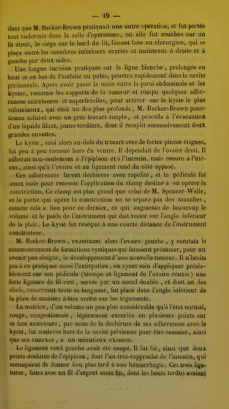 — ^9 — dant que M. Backei'-Brown praiiquait une autre operation, et fut porl^ tout endormie dans la salle d'operations, oa ello fut couchee sur un lit etroit, le si^ge sur le bord du lit, faisant face au chirurgien, qui se pla^a entre les membres inferieurs ecartes et maintenus a droite et a gauche par deux aides. Une tongue incision pratiquee sur la ligne blanche , prolongee en h^>ut et en bas de I'ombilic au pubis, pen^tra rapidement dans la cavite p6ritoneale. Apres avoir passe la main entre la parol abdominale et les kystes, reconnu les rapports de la tumeur et rompu quelques adhe- reaces anterieures et superiicielles, pour arriver sur le kyste lo plua volumineux, qui etait un des plus profonds, M. Backer-Brown ponc- tionna celui-ci avec un gros trocart simple, et proceda a I'evacuatioa d'un liquide filant, jaune verdatre, dont il remplit successivemenl deux grandes cuvettes. Le kyste , saisi alors au-dela du trocarl avec de fortes pinces erignes, fut peu a peu ramene hors du venire. II dependait de I'ovaire droit. II adherait non-seulement a I'epiploon et a I'inteslin, mais encore al'ut^- rus, ainsi qu'a I'ovaire et au ligament rond du cote oppose. Ces adherences furenl dechirees avec rapidile , el le pedicule fut assez isole pour recevoir I'application du clamp destine a en operer la constriction. Ce clamp est plus grand que celui de M. Spencer-Wells, et la partie qui opere la constriction ne se separe pas des manches, comme cela a lieu pour ce dernier, ce qui augraente de beaucoup le volume et le poids de Tinstrument qui doit rester sur Tangle inferieur de la pidie. Le kyste fut r^seque a une courte distance de I'inslrument constricieur. M. Back«r-Brown, examinant alors I'ovaire gauche , y constata le commencement de formations cysliquesqui faisaient presumer, pour un avenir [jeu eloigne, le developpementd'une nouvelle tumeur. II n'h^sita pas a en praliquer aussi Textirpation , en ayant soin d'appliquer preala- blement sur son pedicule (Irompo et ligament de I'ovaire reunis ) une forte ligature do lit cir6 , serree par un noeud double , el donl un des chefs, conservanl toute sa longueur, fut place dans Tangle inferieur de la plaie de maniere u filre arrAlc sur les teguments. La matrice, d'un volume un peu plus considcirable qu'a T^tat normal, rouge, congestionnoe , legeremenl excorice en plusieurs points sur sa face anterieure, par suite de la dochirure de ses adherences avec le kyste, fut soulevee hors do la cavite pelvienno pour elre soumise, ainsi que ses annexes , a un minutieux examen. Le ligament rond gauche avail etu coupe. II fut li^, ainsi que deux points dechiresde Tepiploon, dont Tun lres-rapproch(5 de Tinieslin, qui raena^aienl de donner lieu plus tard a une hemorrhagio. Ces trois liga- tures , faites avec un fil d'argent assez Dp, dont les bouts tordus avaieai