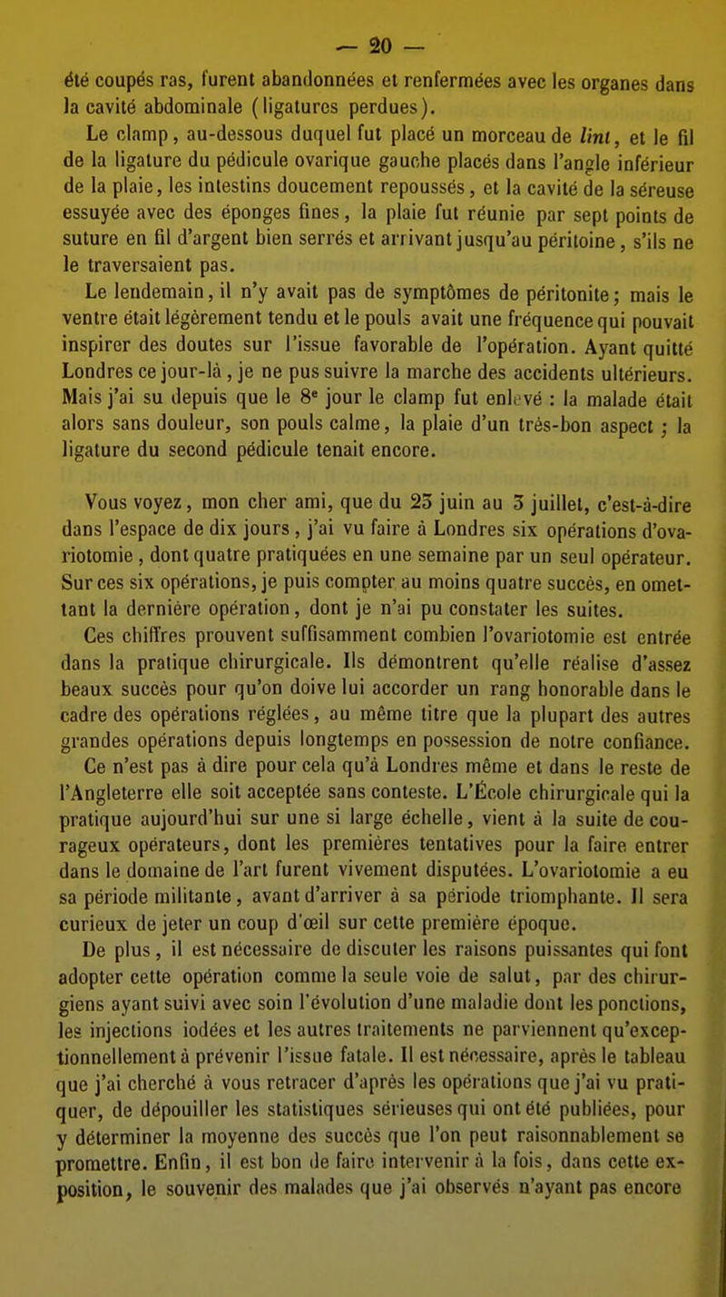 6l6 coupes ras, furent abandonnees et renfermdes avec les organes dans la eavit^ abdominale (ligatures perdues). Le clamp, au-dessous duquel fut place un morceau de lint, et le fil de la ligature du pedicule ovarique gauche places dans Tangle inferieur de la plaie, les intestins doucement repousses, et la cavite de la sereuse essuyee avec des eponges fines, la plaie fut r^unie par sept points de suture en fil d'argent bien serres et arrivantjusqu'au peritoine, s'ils ne le traversaient pas. Le lendemain, il n'y avail pas de sympt6mes de peritonite; raais le ventre etait legerement tendu et le pouls avail une frequence qui pouvait inspirer des denies sur Tissue favorable de Topi^ration. Ayant quitte Londres ce jour-la , je ne pus suivre la niarche des accidents ulterieurs. Mais i'ai su depuis que le 8* jour le clamp fut enleve : la malade (itait alors sans douleur, son pouls calme, la plaie d'un ires-bon aspect; la ligature du second p6dicule tenait encore. Vous voyez, men cher ami, que du 25 juin au 3 juillet, c'est-a-dire dans Tespace de dix jours , j'ai vu faire a Londres six operations d'ova- riotomie, dontqualre pratiquees en une semaine par un seul operateur. Sur ces six operations, je puis compter au moins quatre succes, en omet- tant la derniere operation, dont je n'ai pu conslater les suites. Ces chiffres prouvenl suffisamment combien Tovariolomie est entree dans la pratique cbirurgicale. lis demontrenl qu'elle realise d'assez beaux succes pour qu'on doive lui accorder un rang honorable dans le cadre des operations reglees, au meme litre que la plupart des autres grandes operations depuis longtemps en possession de noire confiance. Ce n'esl pas a dire pour cela qu'a Londres meme et dans le resle de TAngleterre elle soil acceplee sans conteste. L'ficole cbirurgicale qui la pratique aujourd'bui sur une si large echelle, vienl a la suite de cou- rageux operaleurs, dont les premieres tentatives pour la faire entrer dans le domaine de Tart furent vivenient disputees. L'ovariotomie a eu sa periode militanle, avanl d'arriver a sa periode triomphanle. II sera curieux de jeter un coup d'ceil sur cette premiere epoquc. De plus, il est necessaire de discuter les raisons puissantes qui font adopter cette operation comme la seule voie de salut, par des chirur- giens ayant suivi avec soin Tevolution d'une maladie dont les ponciions, les injections iodees et les autres traitenients ne parviennent qu'excep- tionnellementa pr^venir Tissue fatale. II est necessaire, apresle tableau que j'ai cherche a vous retracer d'apr^s les operations que j'ai vu prati- quer, de depouiller les statistiques serieusesqui ontete publiees, pour y determiner la moyenne des succ6s que Ton pent raisonnablement se prometlre. Enfin, il est bon de fairo intervenir a la fois, dans celte ex- position, le souvenir des malades que j'ai observes n'ayant pas encore