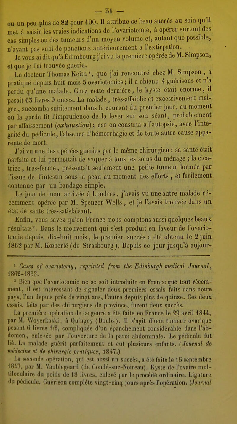 — 54 — ou un peu plus de 82 pour 100. II altribuo ce beau succes au soin qu'il met a saisir les vraies indications de Tovariolomie, a operer surtout des cas simples ou des tumeurs d'un moyen volume et, autant que possible, n'ayant pas subi de ponclions anterieurement a I'extirpation. Je vous ai diiqu'afidimbourg j'ai vu la premiereoper^edeM. Simpson, et que je I'ai Irouvee guerie. Le docteur Thomas Keith », que j'ai rencontre chez M. Simpson pratique depuis huit mois S ovariotomies; il a obtenu 4 guerisons et n'a perdu qu'une malade. Chez cette derniere, le kyste ^ait enorme, il pesait Go livrcs 9 onces. La malade, tres-affaiblie et excessivement mai- gre, succomba subitemenl dans le courant du premier jour, au moment ou la garde fit I'imprudence de la lever sur son seant, probablement par alTaissement {exhaustion); car on constata a I'aulopsie, avec I'int^- grite du pedicule, I'absenee d'hemorrhagie et de toule autre cause appa- rente de mort. J'ai vu une des operees gueries par le mSme chirurgien: sa sante etait parfaite et lui permettait de viquer a tous les soins du menage ; la cica- trice , tres-ferme, presentait seulement une petite tumeur formee par Tissue de I'intestin sous la peau au moment des efforts, et facilement contenue par un bandage simple. Le jour de mon arrivee a Londres, j'avais vu une autre malade re- cemment operee par M. Spencer Wells , et je I'avais trouvee dans un etat de sante tr6s-satisfaisant. Enfin, vous savez qu'en France nous complonsaussiquelquesbeaux resultats*. Dans le mouvement qui s'est produit en faveur de I'ovario- tomie depuis dix-huit mois, le premier succes a ete obtenu le 2juin ■J8G2 par M. Kceberle (de Strasbourg). Depuis ce jour jusqu'a aujour- ' Cases of ovariotomy, reprinted from the Edinburgh medical Journal, 1862-1863. 2 Bien que rovariotomie ne se soil introduite en France que tout recem- nient, i! est inl^ressant de signaler deux premiers essais fails dans noire pays, i'un depuis pres de vingl ans, I'aulre depuis plusde quinze. Ces deux essais, fails par des chirurgiens de province, furcnl deux succes. La premiere op^raliou de ce genre a cl6 faile en France le 29 avril 1844, par M. Woyerkoski, h Quingey (Uoubs). 11 s'agit d'une tumeur ovarique pesanl 6 livres 1/2, compliqu6e d'un epanchement considerable dans I'ab- domen, enle/6e par rouverlure de la paroi abdominale. Le pedicule fut lie. La malade guerit parfailcment et eut plusieurs enfanls. (Journal de inedecine el de chirurr/ie pratiques, 1847.) La seconde operation, qui est aussi un succes, a 6l6 faite le 15 septembre 184.7, par M. Vaublegeard (de Conde-sur-Noireau). Kyste de rovoire mul- liloculaire du poids de 18 livres, enleve par le precede ordinaire. Ligature du pedicule. Gu^rison complete vingt-cinq jours opres I'operalion. {Journal